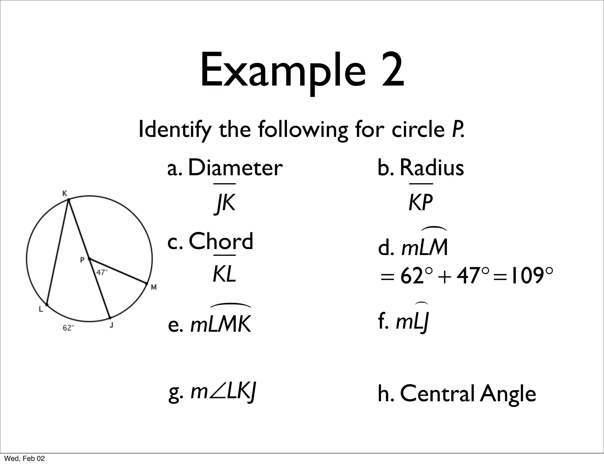 Example 2
              Identify the following for circle P.
                 a. Diameter            b. Radius
                      JK                    KP
                 c. Chord                    
                                        d. mLM
                      KL                = 62° + 47° =109°
                                            
                     
                 e. mLMK                f. mLJ

                 g. m∠LKJ               h. Central Angle

Wed, Feb 02
 
