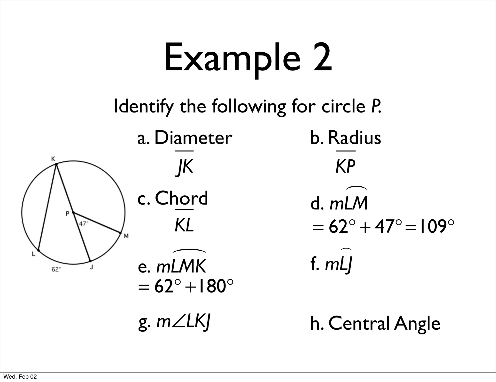 Example 2
              Identify the following for circle P.
                 a. Diameter            b. Radius
                      JK                    KP
                 c. Chord                    
                                        d. mLM
                      KL                = 62° + 47° =109°
                                            
                     
                 e. mLMK                f. mLJ
                 = 62° +180°
                 g. m∠LKJ               h. Central Angle

Wed, Feb 02
 