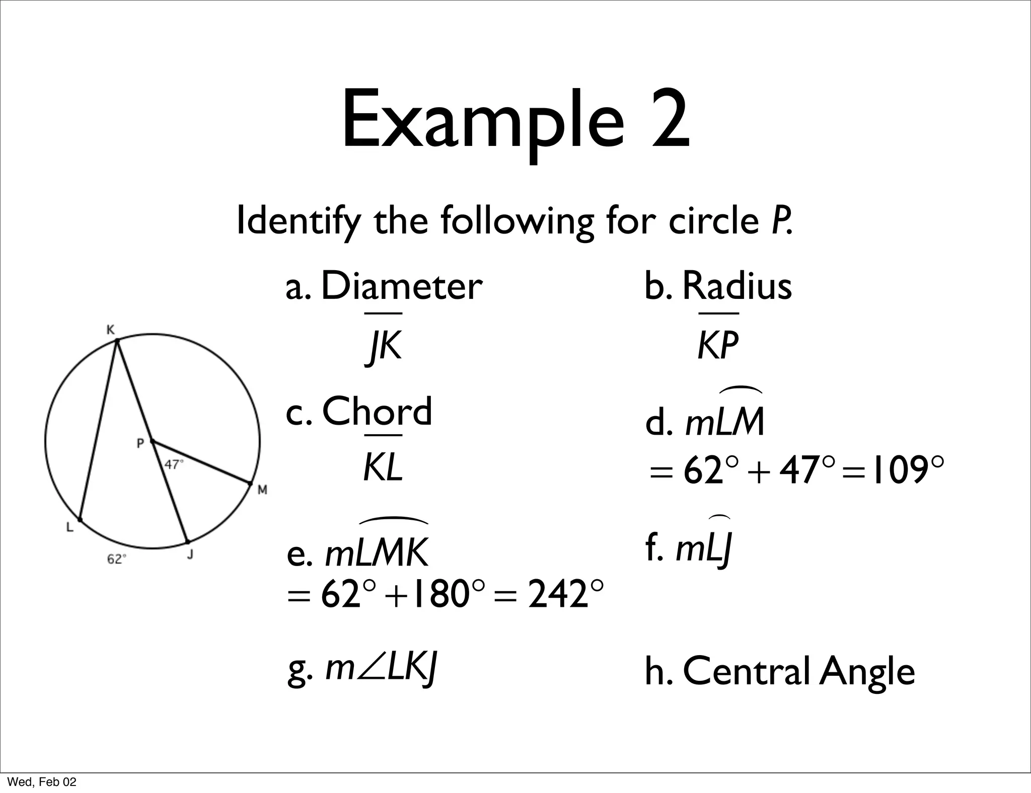 Example 2
              Identify the following for circle P.
                 a. Diameter            b. Radius
                      JK                    KP
                 c. Chord                    
                                        d. mLM
                      KL                = 62° + 47° =109°
                                            
                     
                 e. mLMK                f. mLJ
                 = 62° +180° = 242°
                 g. m∠LKJ               h. Central Angle

Wed, Feb 02
 