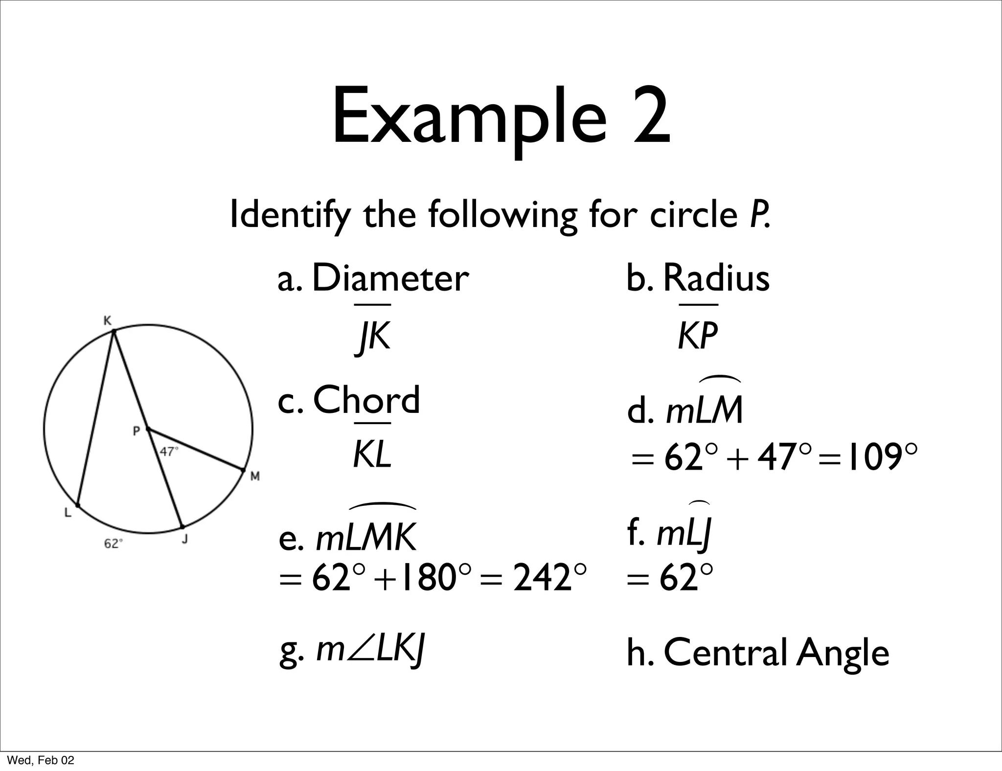 Example 2
              Identify the following for circle P.
                 a. Diameter            b. Radius
                      JK                    KP
                 c. Chord                    
                                        d. mLM
                      KL            = 62° + 47° =109°
                                        
                     
                 e. mLMK            f. mLJ
                 = 62° +180° = 242° = 62°
                 g. m∠LKJ               h. Central Angle

Wed, Feb 02
 