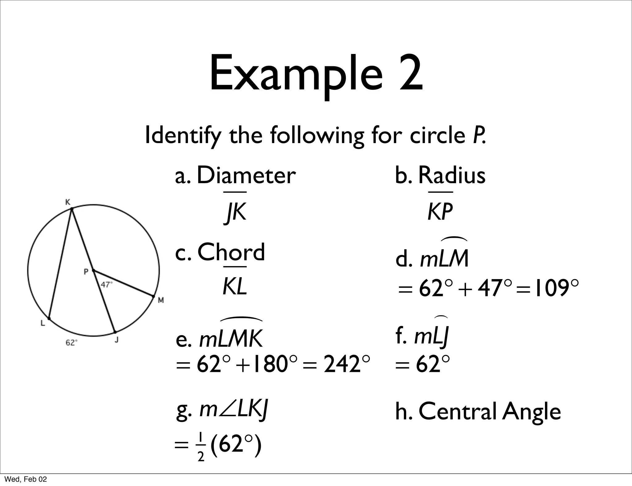 Example 2
              Identify the following for circle P.
                 a. Diameter            b. Radius
                      JK                    KP
                 c. Chord                    
                                        d. mLM
                      KL            = 62° + 47° =109°
                                        
                     
                 e. mLMK            f. mLJ
                 = 62° +180° = 242° = 62°
                 g. m∠LKJ               h. Central Angle
                 = 2 (62°)
                    1

Wed, Feb 02
 