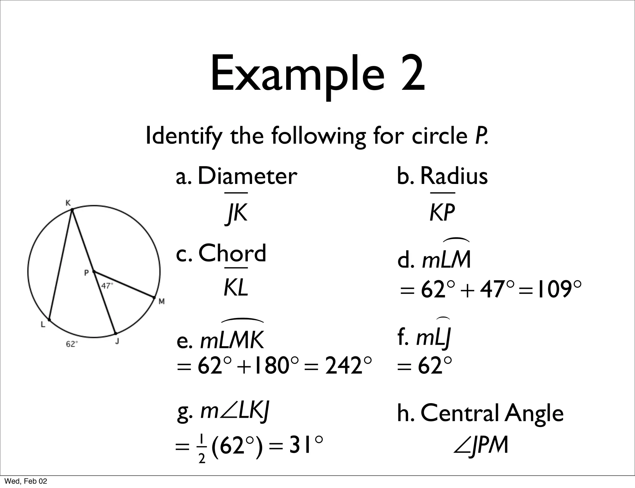 Example 2
              Identify the following for circle P.
                 a. Diameter            b. Radius
                      JK                    KP
                 c. Chord                    
                                        d. mLM
                      KL            = 62° + 47° =109°
                                        
                     
                 e. mLMK            f. mLJ
                 = 62° +180° = 242° = 62°
                 g. m∠LKJ               h. Central Angle
                 = 2 (62°) = 31°
                    1
                                             ∠JPM
Wed, Feb 02
 