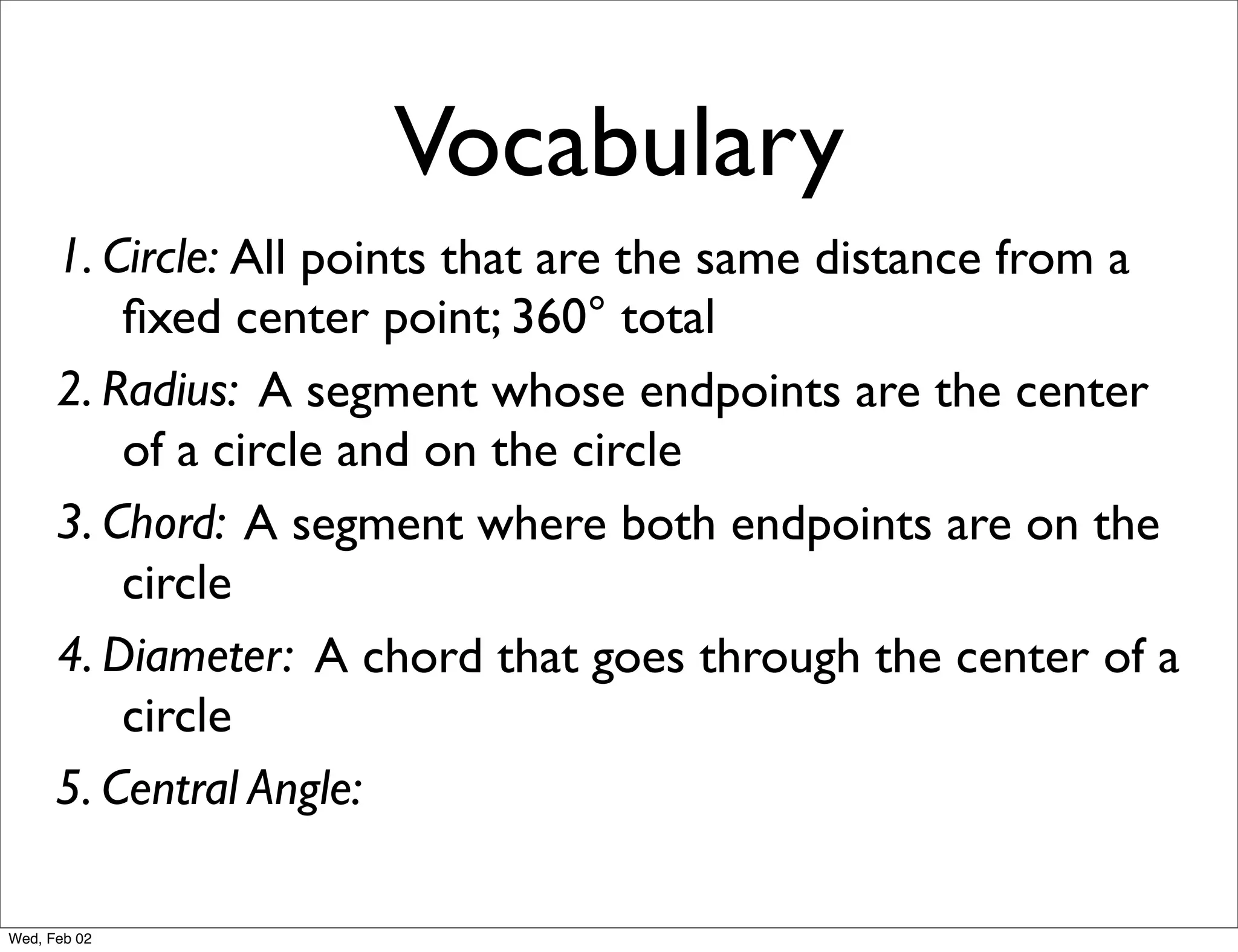 Vocabulary
      1. Circle: All points that are the same distance from a
          ﬁxed center point; 360° total
      2. Radius: A segment whose endpoints are the center
          of a circle and on the circle
      3. Chord: A segment where both endpoints are on the
          circle
      4. Diameter: A chord that goes through the center of a
          circle
      5. Central Angle:

Wed, Feb 02
 