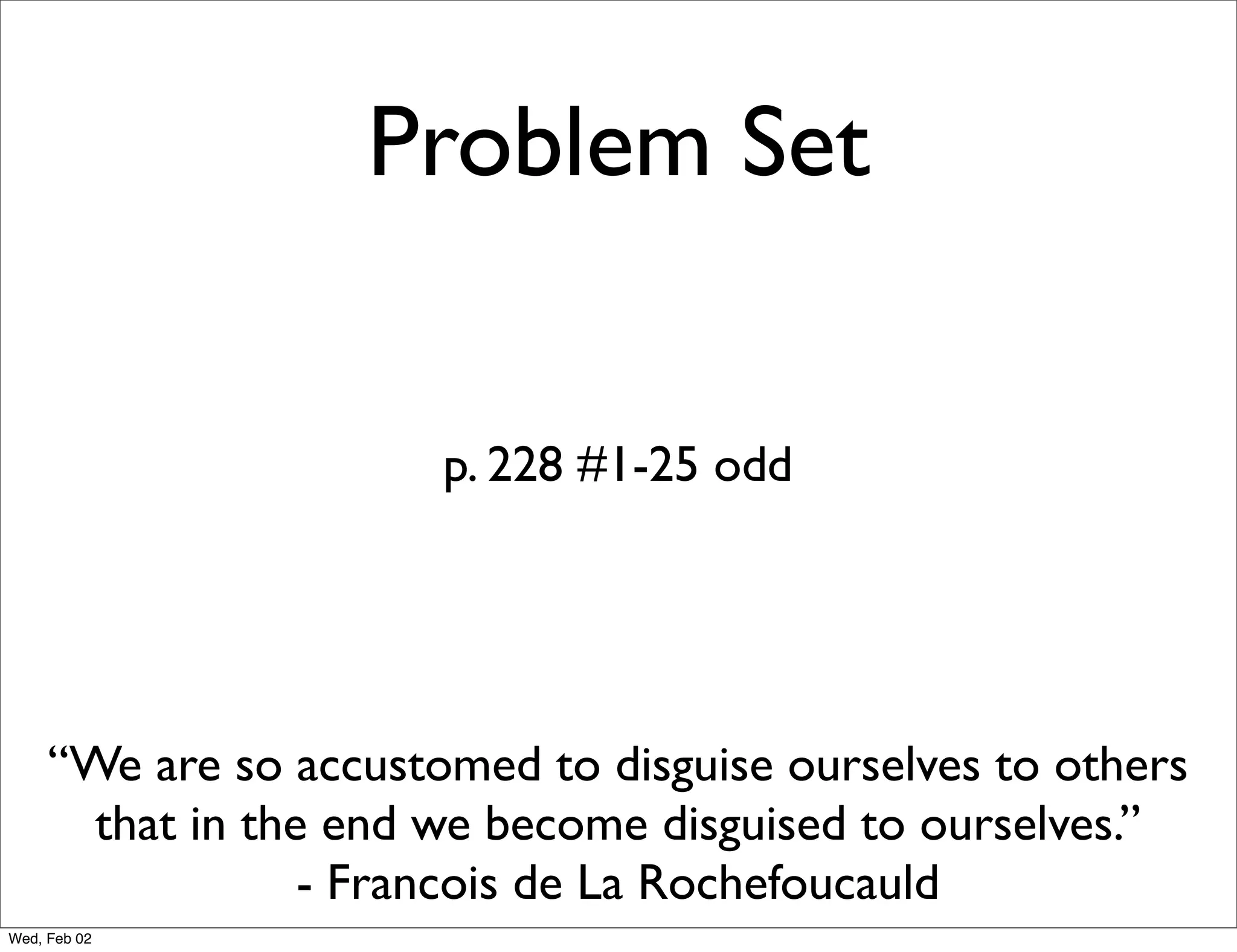 Problem Set


                       p. 228 #1-25 odd




     “We are so accustomed to disguise ourselves to others
       that in the end we become disguised to ourselves.”
                  - Francois de La Rochefoucauld
Wed, Feb 02
 