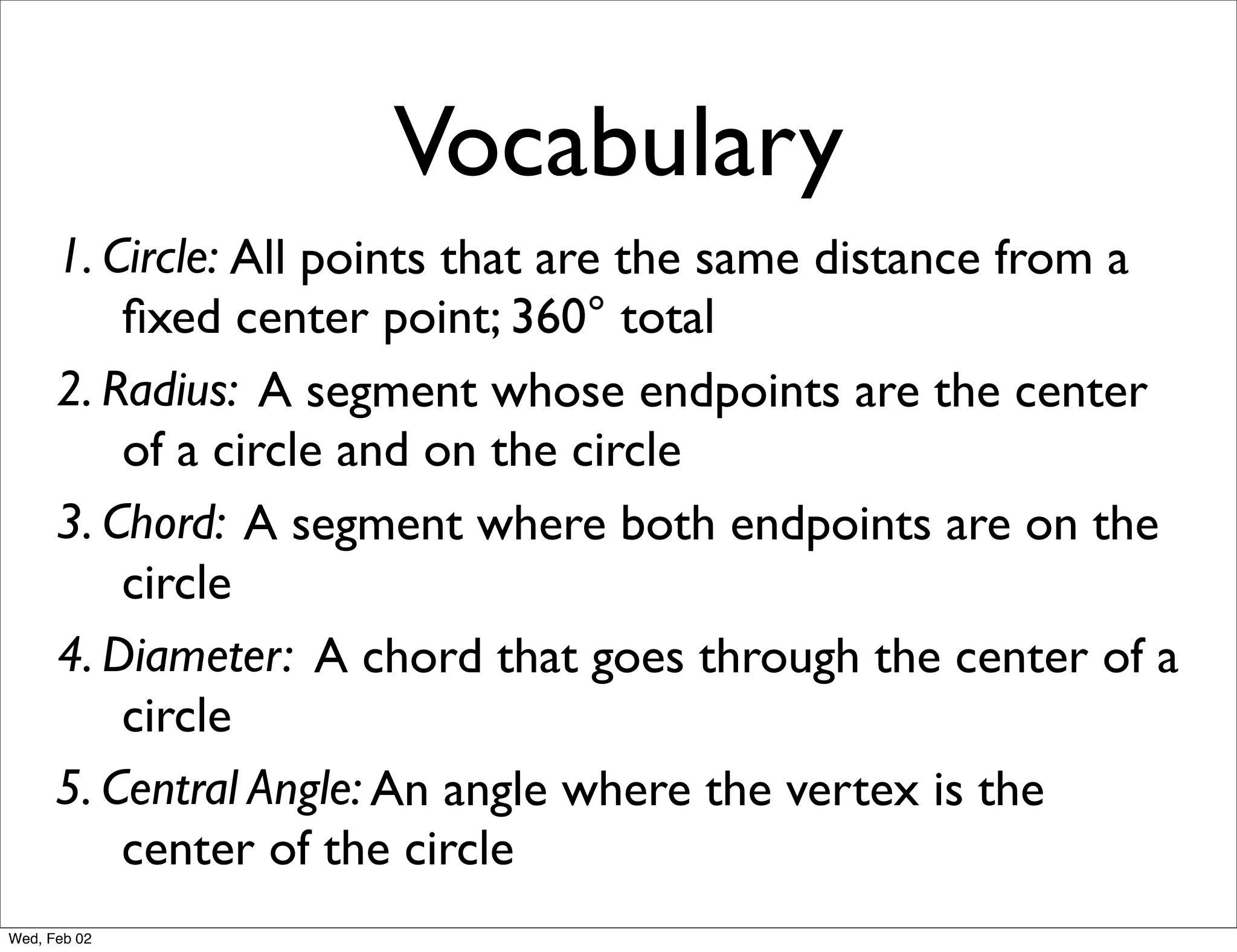 Vocabulary
      1. Circle: All points that are the same distance from a
          ﬁxed center point; 360° total
      2. Radius: A segment whose endpoints are the center
          of a circle and on the circle
      3. Chord: A segment where both endpoints are on the
          circle
      4. Diameter: A chord that goes through the center of a
          circle
      5. Central Angle: An angle where the vertex is the
          center of the circle
Wed, Feb 02
 