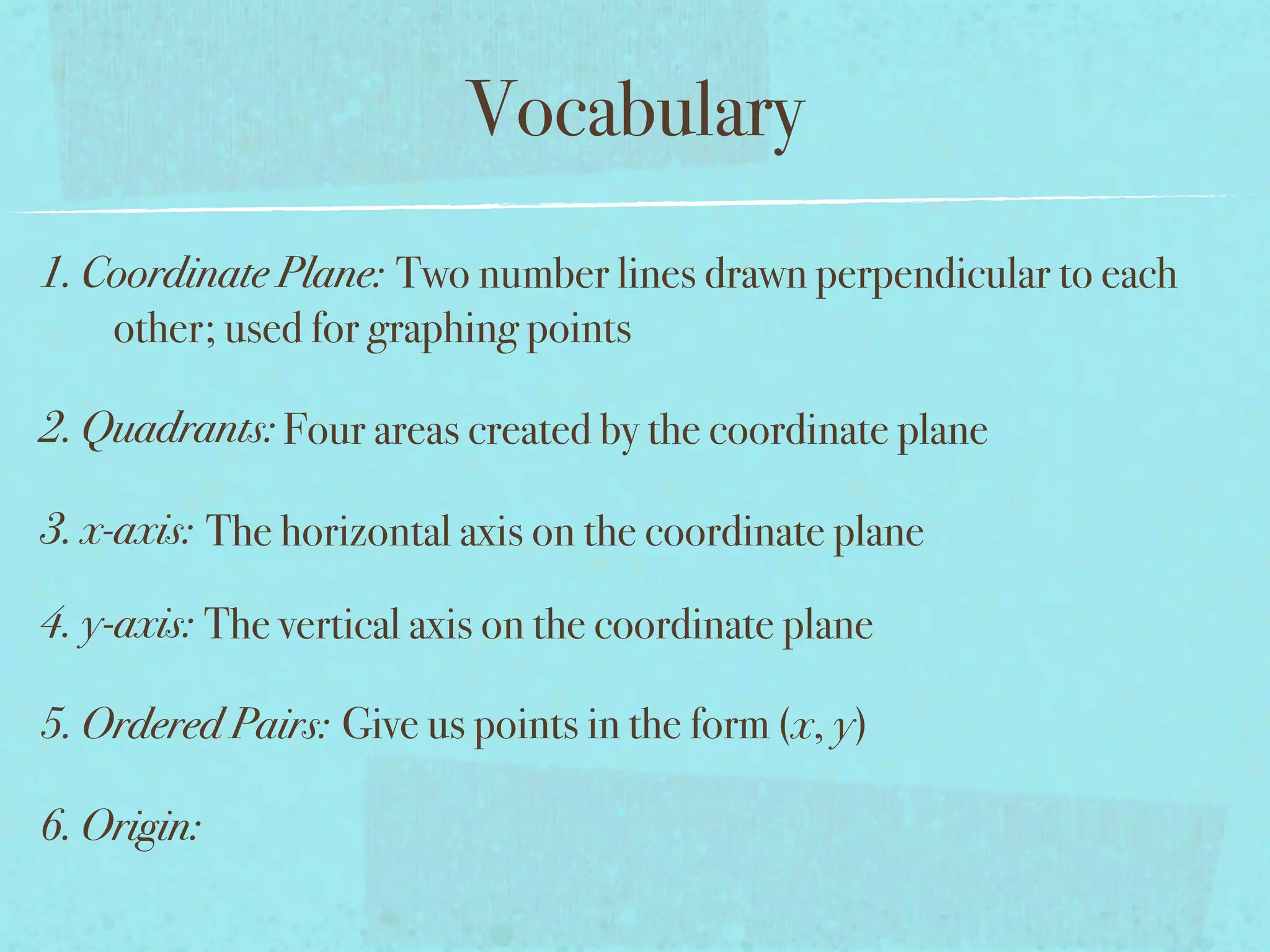 Vocabulary
1. Coordinate Plane: Two number lines drawn perpendicular to each
    other; used for graphing points

2. Quadrants: Four areas created by the coordinate plane

3. x-axis: The horizontal axis on the coordinate plane

4. y-axis: The vertical axis on the coordinate plane

5. Ordered Pairs: Give us points in the form (x, y)

6. Origin:
 