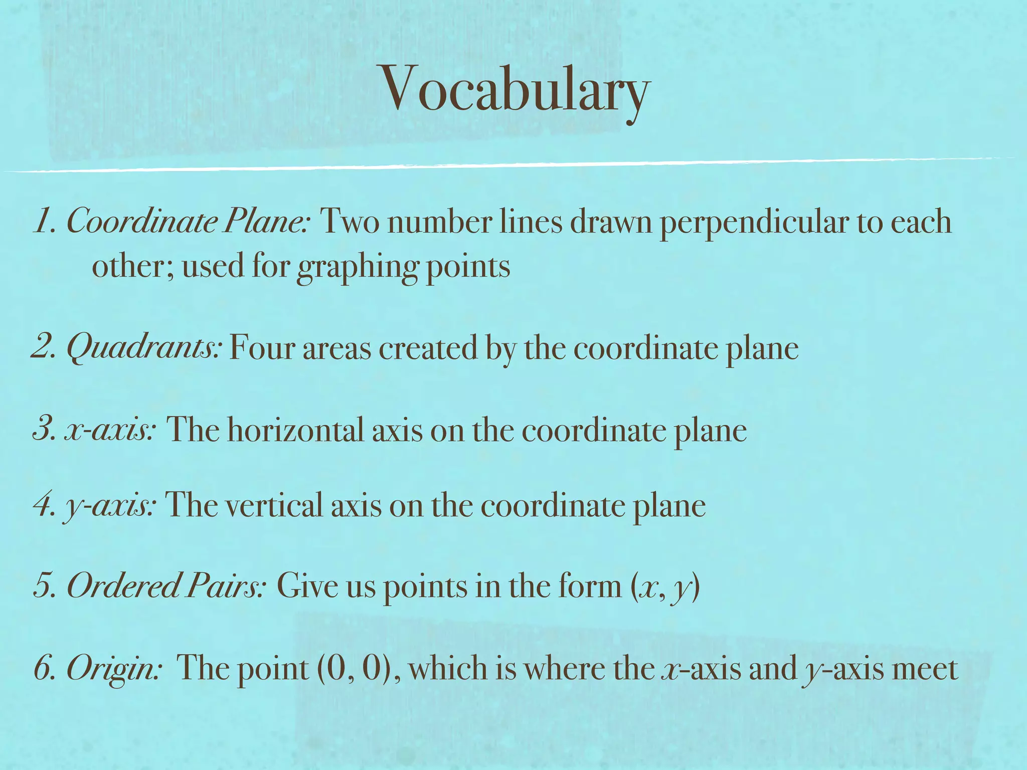 Vocabulary
1. Coordinate Plane: Two number lines drawn perpendicular to each
    other; used for graphing points

2. Quadrants: Four areas created by the coordinate plane

3. x-axis: The horizontal axis on the coordinate plane

4. y-axis: The vertical axis on the coordinate plane

5. Ordered Pairs: Give us points in the form (x, y)

6. Origin: The point (0, 0), which is where the x-axis and y-axis meet
 