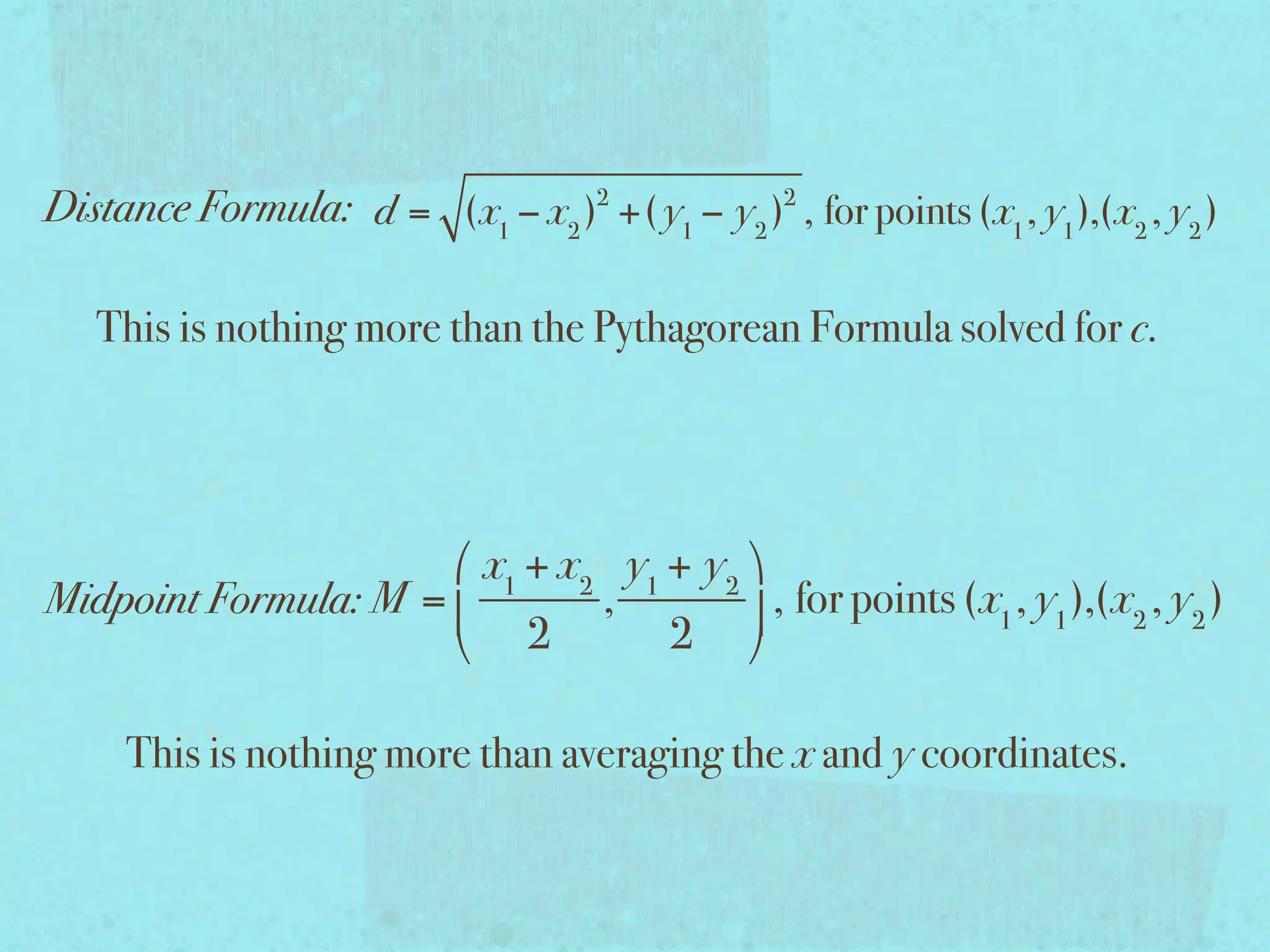 Distance Formula: d = (x1 − x2 )2 +( y1 − y2 )2 , for points (x1 , y1 ),(x2 , y2 )

   This is nothing more than the Pythagorean Formula solved for c.




                       x1 + x2 y1 + y2 
Midpoint Formula: M =         ,         , for points (x1 , y1 ),(x2 , y2 )
                       2          2 

     This is nothing more than averaging the x and y coordinates.
 