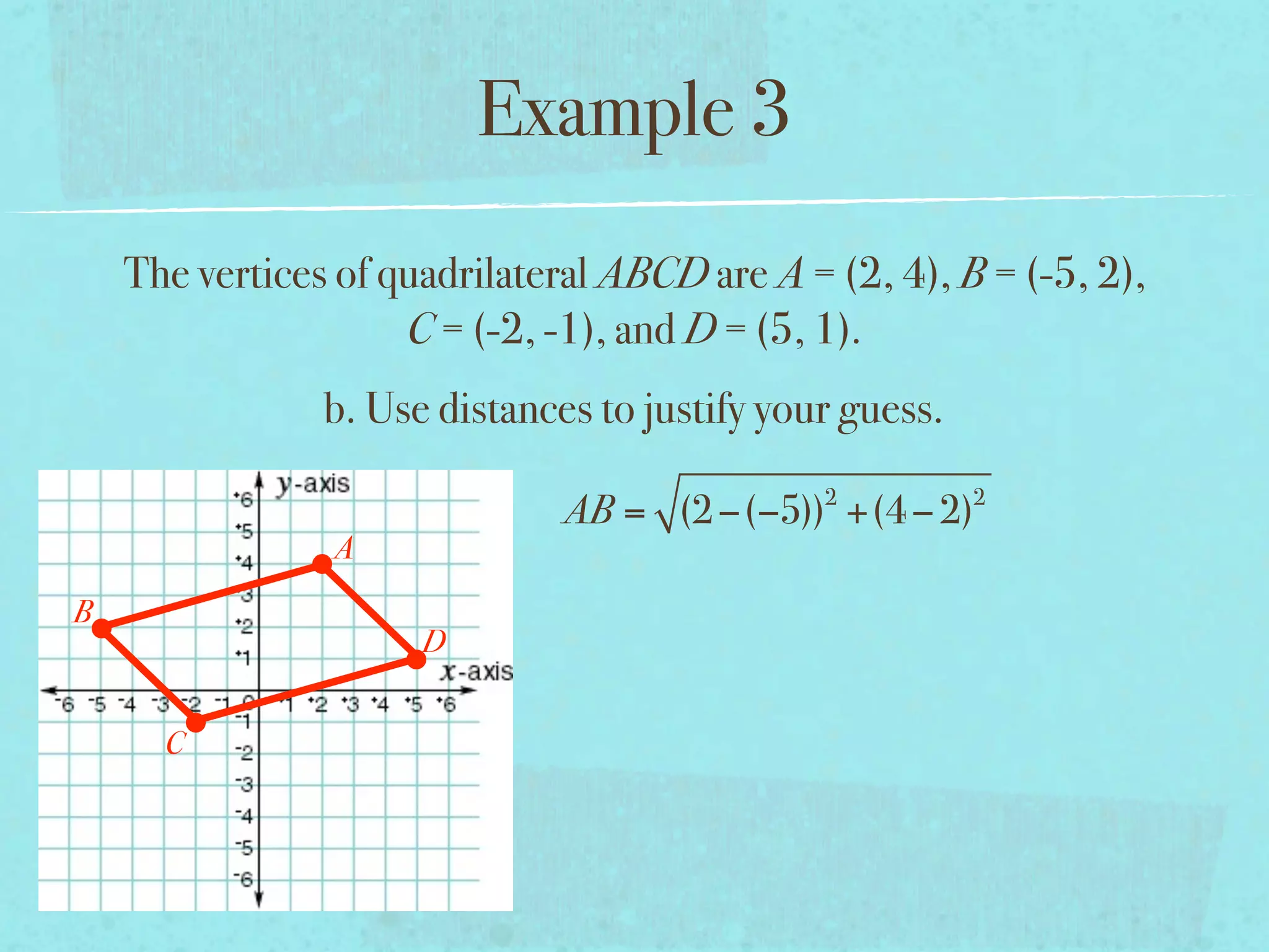 Example 3
    The vertices of quadrilateral ABCD are A = (2, 4), B = (-5, 2),
                     C = (-2, -1), and D = (5, 1).
                b. Use distances to justify your guess.
                                               2          2
                               AB = (2 −(−5)) +(4 − 2)
                A
B
                      D


      C
 