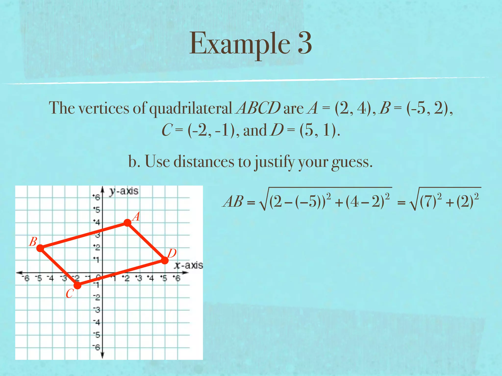 Example 3
    The vertices of quadrilateral ABCD are A = (2, 4), B = (-5, 2),
                     C = (-2, -1), and D = (5, 1).
                b. Use distances to justify your guess.
                                               2          2     2     2
                               AB = (2 −(−5)) +(4 − 2) = (7) +(2)
                A
B
                      D


      C
 