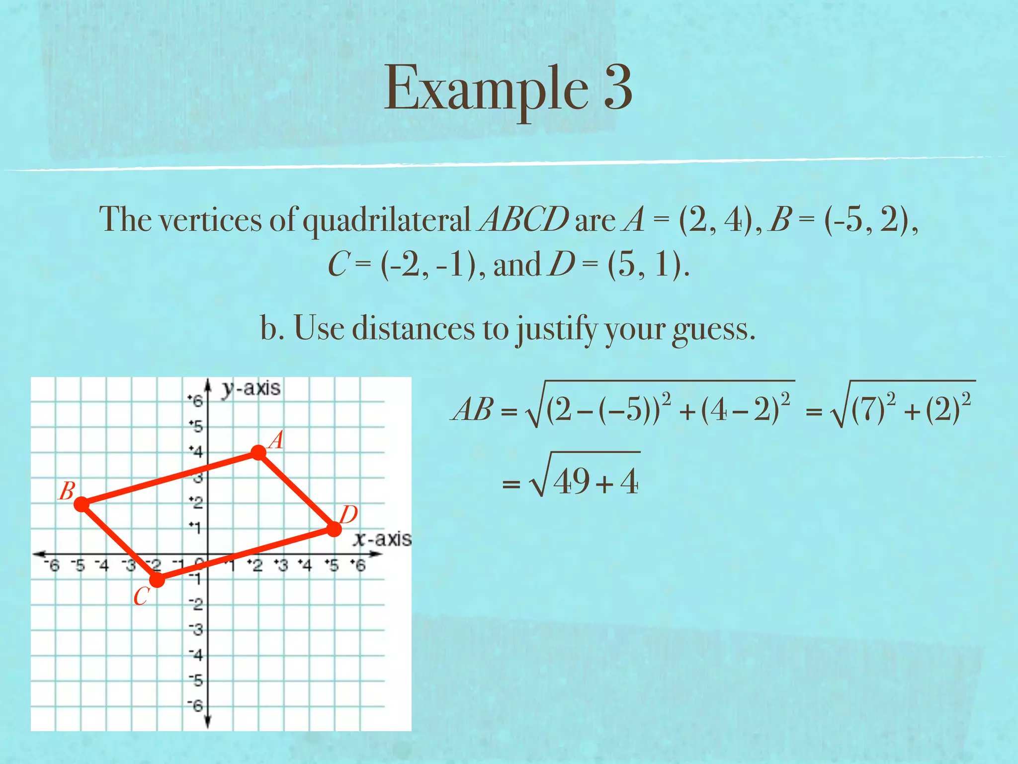 Example 3
    The vertices of quadrilateral ABCD are A = (2, 4), B = (-5, 2),
                     C = (-2, -1), and D = (5, 1).
                b. Use distances to justify your guess.
                                               2          2     2     2
                               AB = (2 −(−5)) +(4 − 2) = (7) +(2)
                A
B                                 = 49+ 4
                      D


      C
 