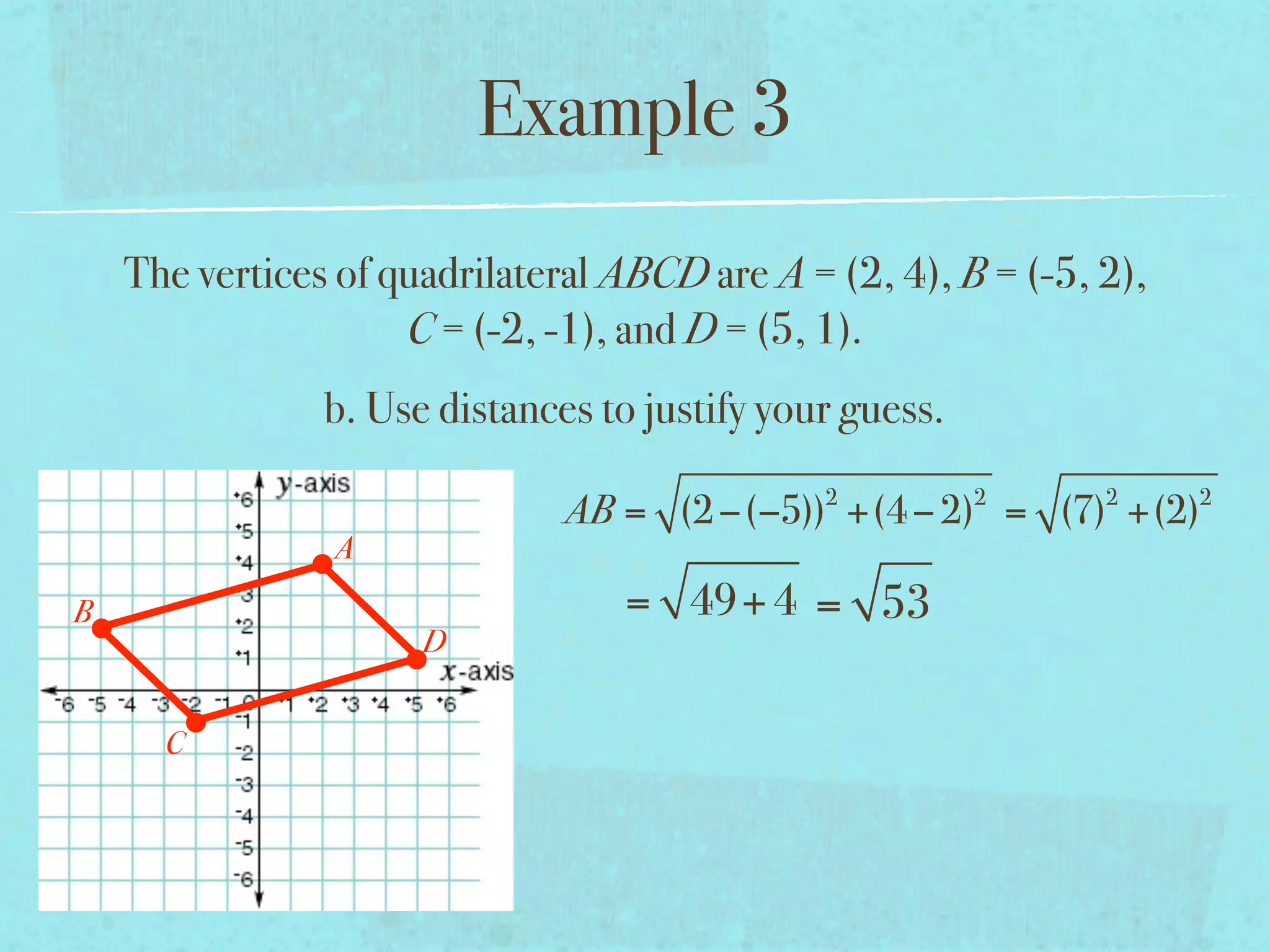 Example 3
    The vertices of quadrilateral ABCD are A = (2, 4), B = (-5, 2),
                     C = (-2, -1), and D = (5, 1).
                b. Use distances to justify your guess.
                                               2          2     2     2
                               AB = (2 −(−5)) +(4 − 2) = (7) +(2)
                A
B                                 = 49+ 4 = 53
                      D


      C
 
