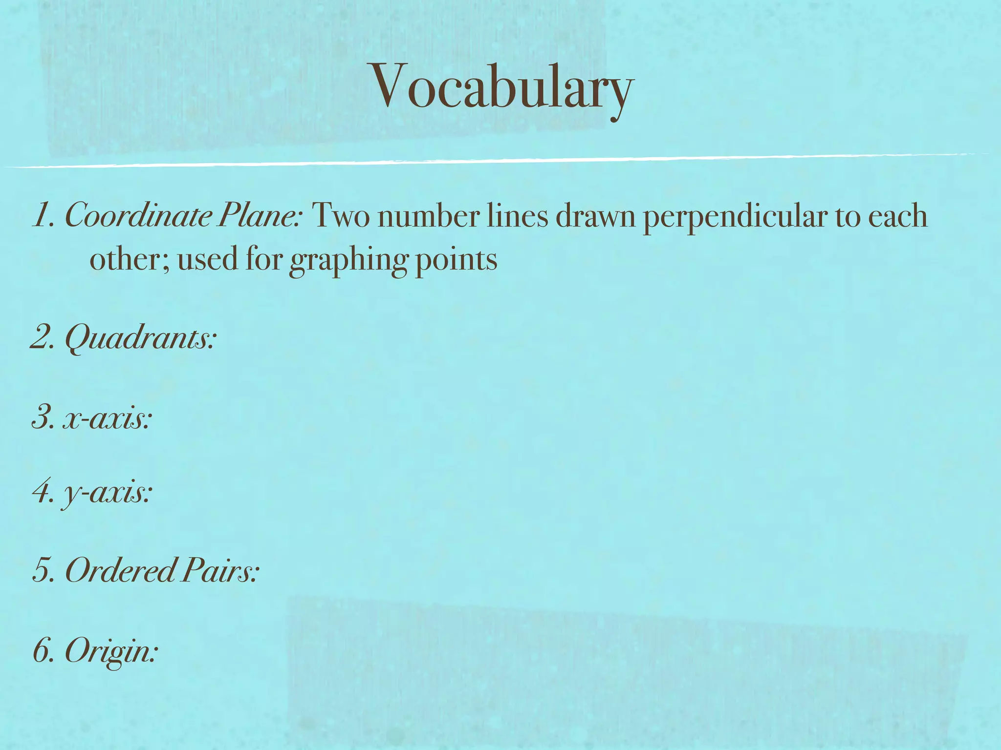 Vocabulary
1. Coordinate Plane: Two number lines drawn perpendicular to each
    other; used for graphing points

2. Quadrants:

3. x-axis:

4. y-axis:

5. Ordered Pairs:

6. Origin:
 