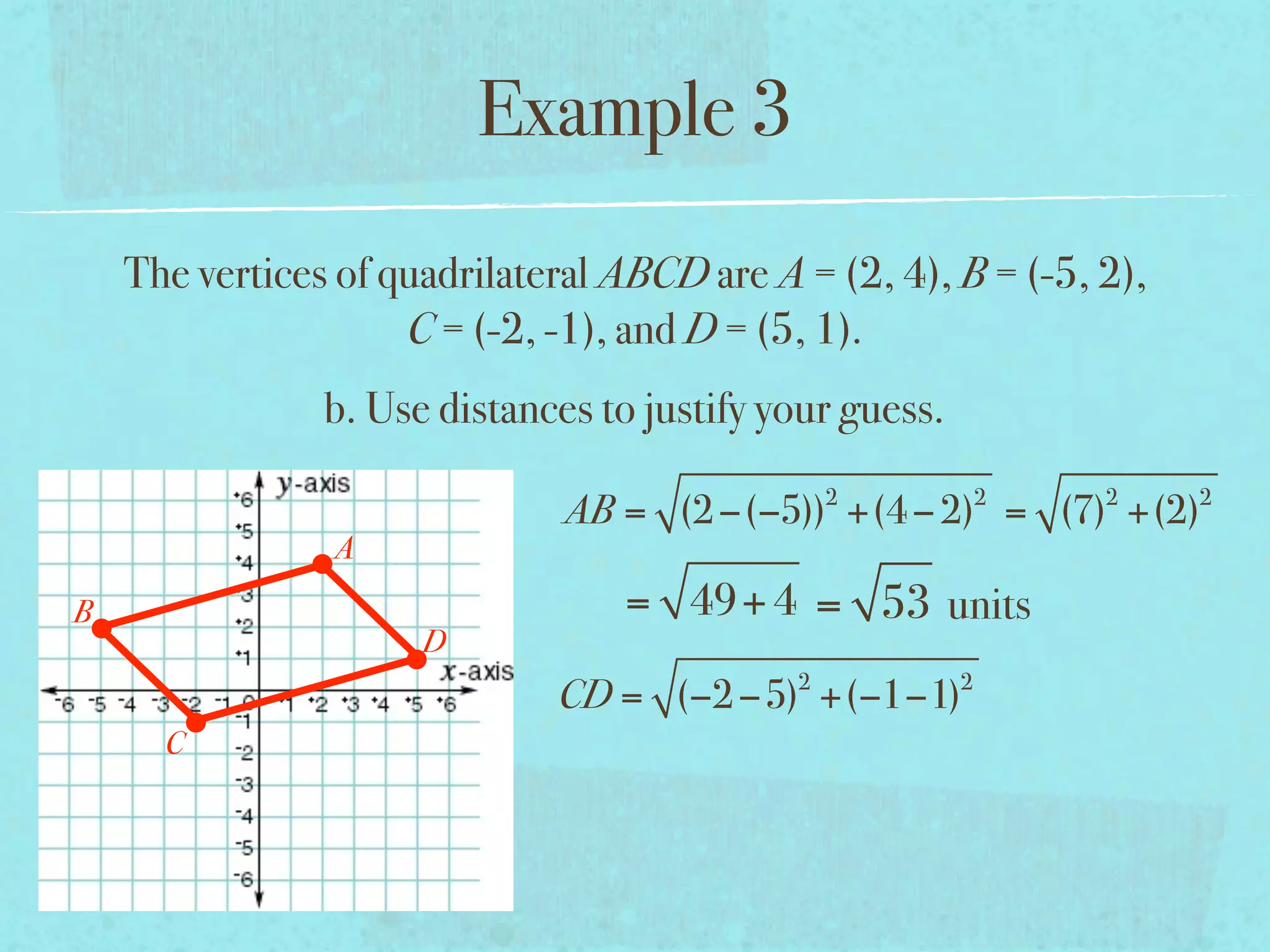 Example 3
    The vertices of quadrilateral ABCD are A = (2, 4), B = (-5, 2),
                     C = (-2, -1), and D = (5, 1).
                b. Use distances to justify your guess.
                                               2          2     2     2
                               AB = (2 −(−5)) +(4 − 2) = (7) +(2)
                A
B                                 = 49+ 4 = 53 units
                      D
                              CD = (−2 −5)2 +(−1−1)2
      C
 