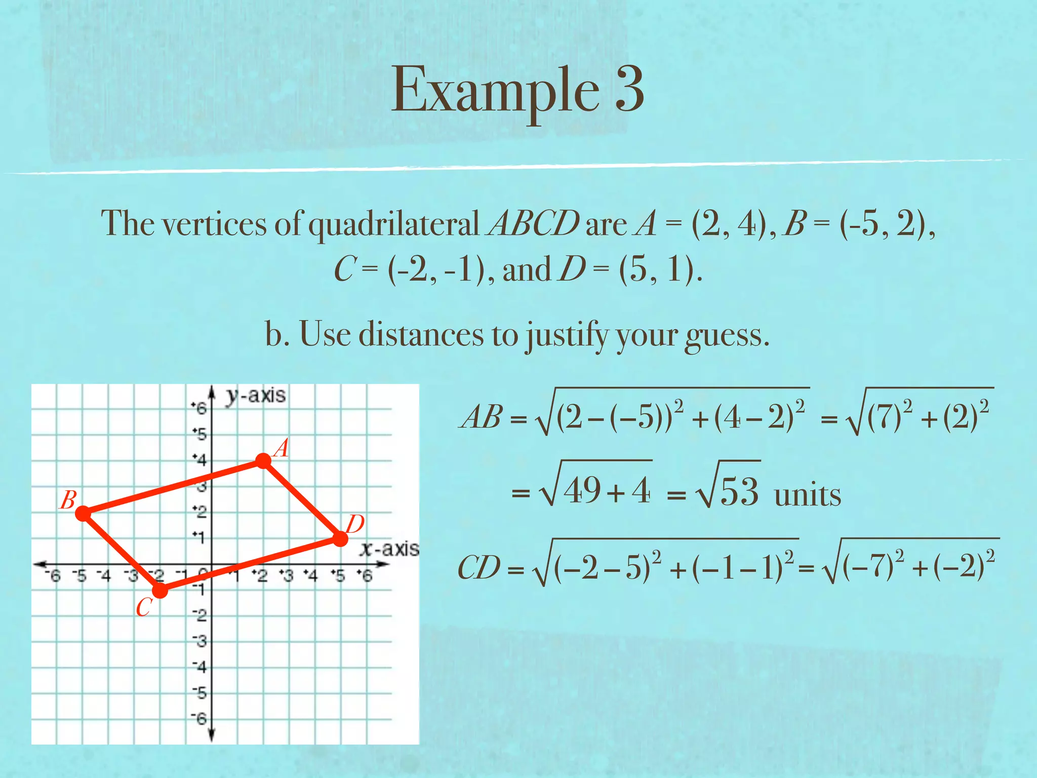 Example 3
    The vertices of quadrilateral ABCD are A = (2, 4), B = (-5, 2),
                     C = (-2, -1), and D = (5, 1).
                b. Use distances to justify your guess.
                                                 2            2   2   2
                               AB = (2 −(−5)) +(4 − 2) = (7) +(2)
                A
B                                 = 49+ 4 = 53 units
                      D
                                             2            2       2   2
                              CD = (−2 −5) +(−1−1) = (−7) +(−2)
      C
 