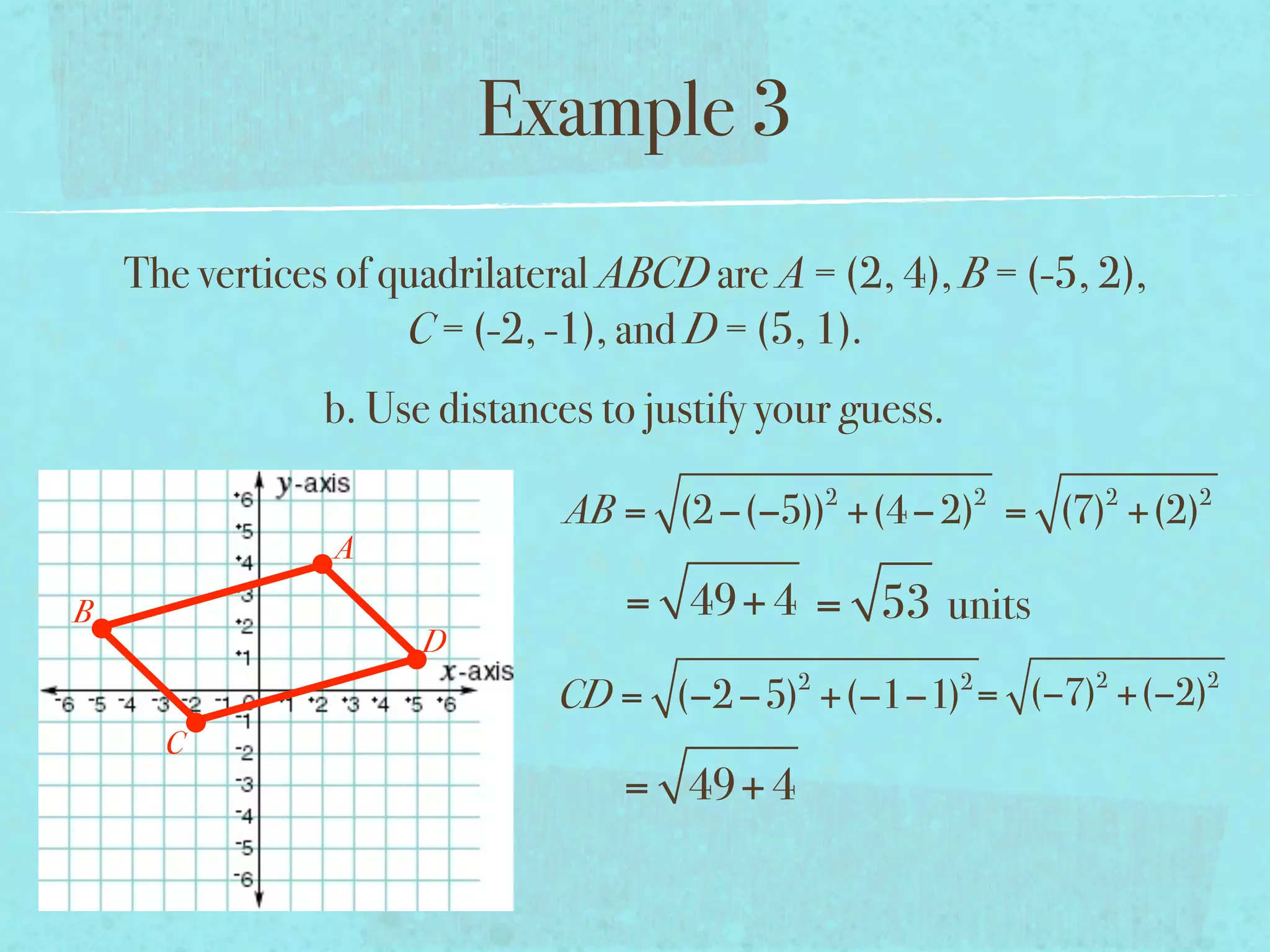 Example 3
    The vertices of quadrilateral ABCD are A = (2, 4), B = (-5, 2),
                     C = (-2, -1), and D = (5, 1).
                b. Use distances to justify your guess.
                                                 2            2   2   2
                               AB = (2 −(−5)) +(4 − 2) = (7) +(2)
                A
B                                 = 49+ 4 = 53 units
                      D
                                             2            2       2   2
                              CD = (−2 −5) +(−1−1) = (−7) +(−2)
      C
                                  = 49+ 4
 