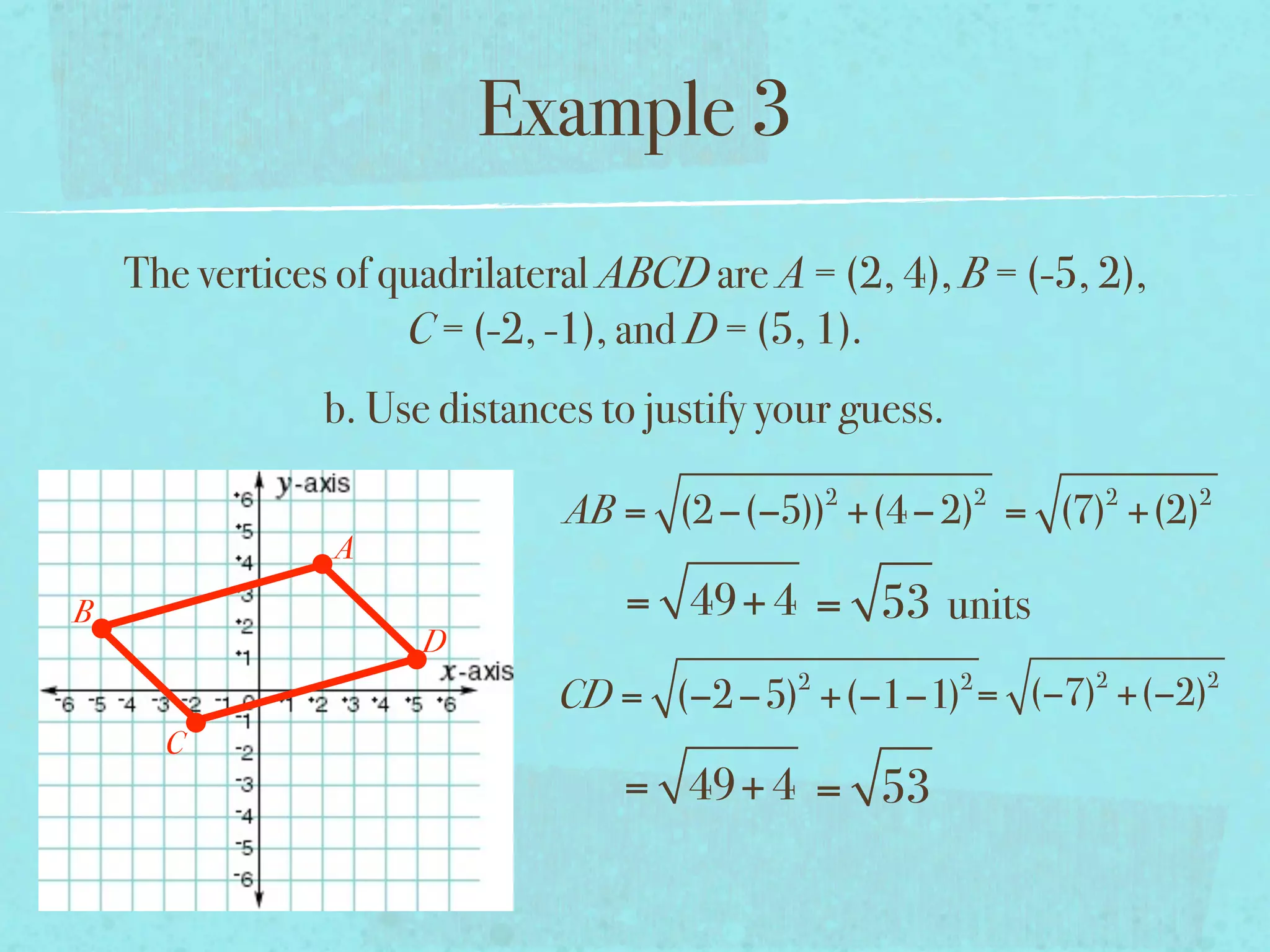 Example 3
    The vertices of quadrilateral ABCD are A = (2, 4), B = (-5, 2),
                     C = (-2, -1), and D = (5, 1).
                b. Use distances to justify your guess.
                                                 2            2   2   2
                               AB = (2 −(−5)) +(4 − 2) = (7) +(2)
                A
B                                 = 49+ 4 = 53 units
                      D
                                             2            2       2   2
                              CD = (−2 −5) +(−1−1) = (−7) +(−2)
      C
                                  = 49+ 4 = 53
 