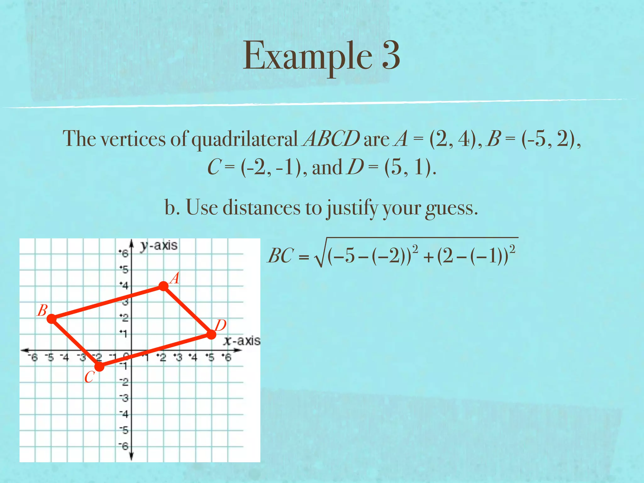 Example 3
    The vertices of quadrilateral ABCD are A = (2, 4), B = (-5, 2),
                     C = (-2, -1), and D = (5, 1).
                b. Use distances to justify your guess.
                                              2           2
                            BC = (−5−(−2)) +(2 −(−1))
                A
B
                      D


      C
 