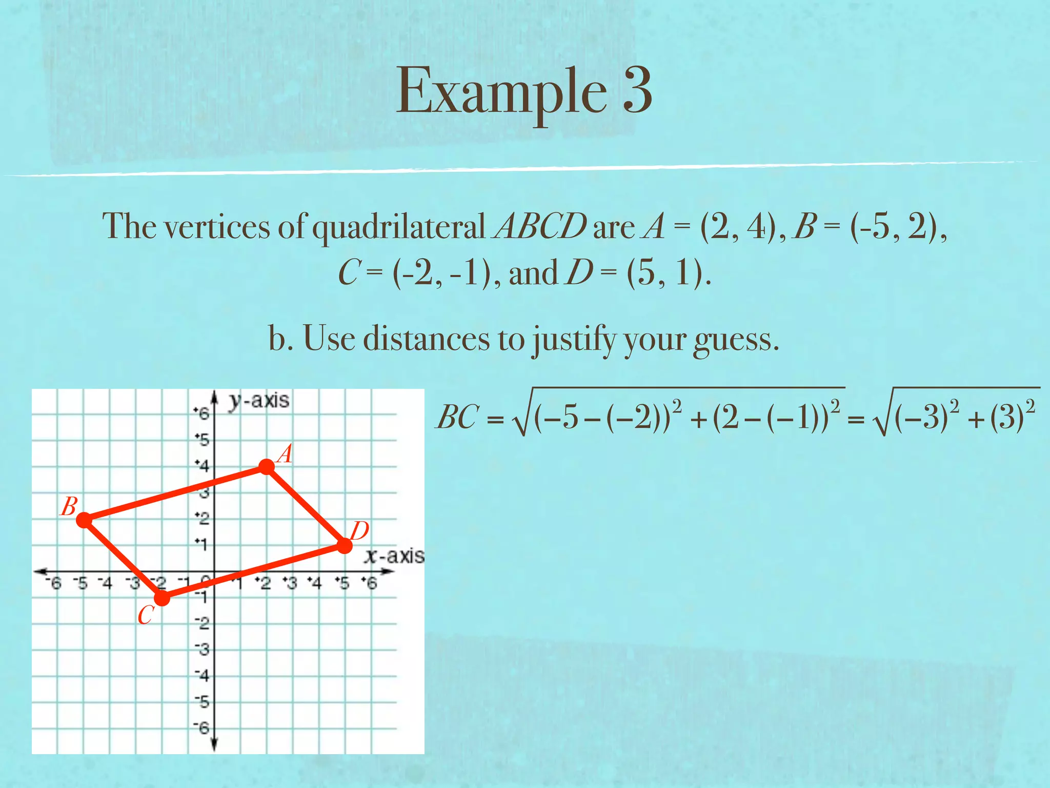 Example 3
    The vertices of quadrilateral ABCD are A = (2, 4), B = (-5, 2),
                     C = (-2, -1), and D = (5, 1).
                b. Use distances to justify your guess.
                                              2           2           2   2
                            BC = (−5−(−2)) +(2 −(−1)) = (−3) +(3)
                A
B
                      D


      C
 