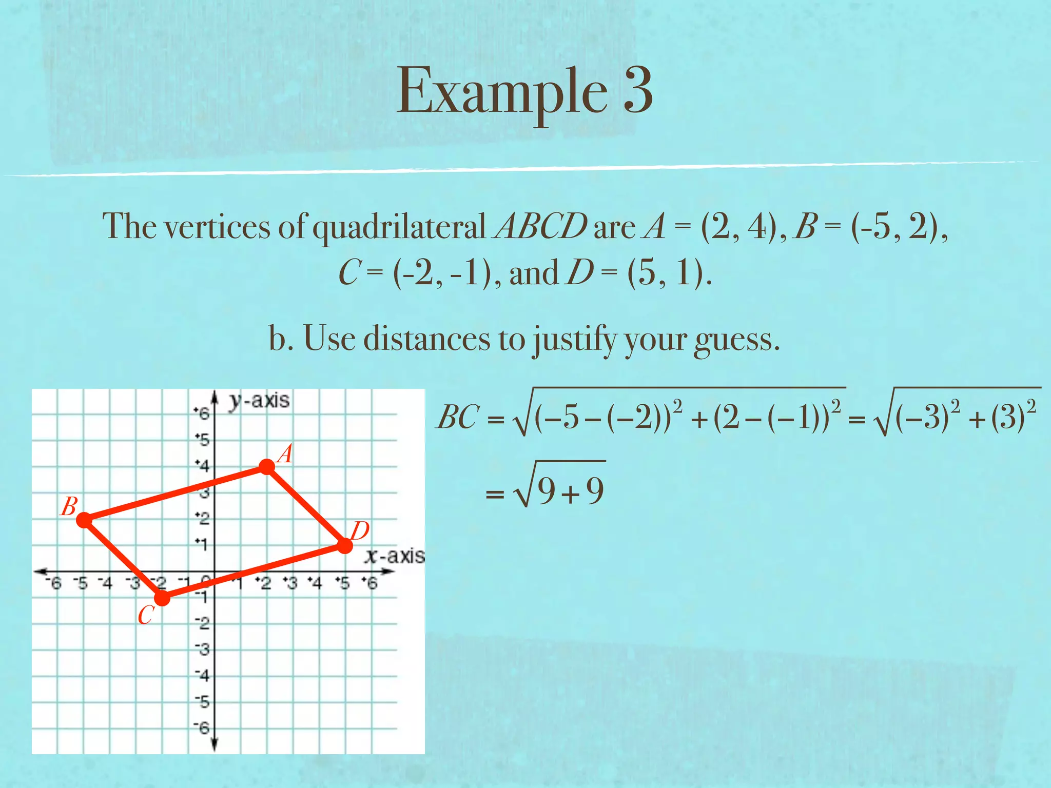 Example 3
    The vertices of quadrilateral ABCD are A = (2, 4), B = (-5, 2),
                     C = (-2, -1), and D = (5, 1).
                b. Use distances to justify your guess.
                                              2           2           2   2
                            BC = (−5−(−2)) +(2 −(−1)) = (−3) +(3)
                A
B                               = 9+ 9
                      D


      C
 