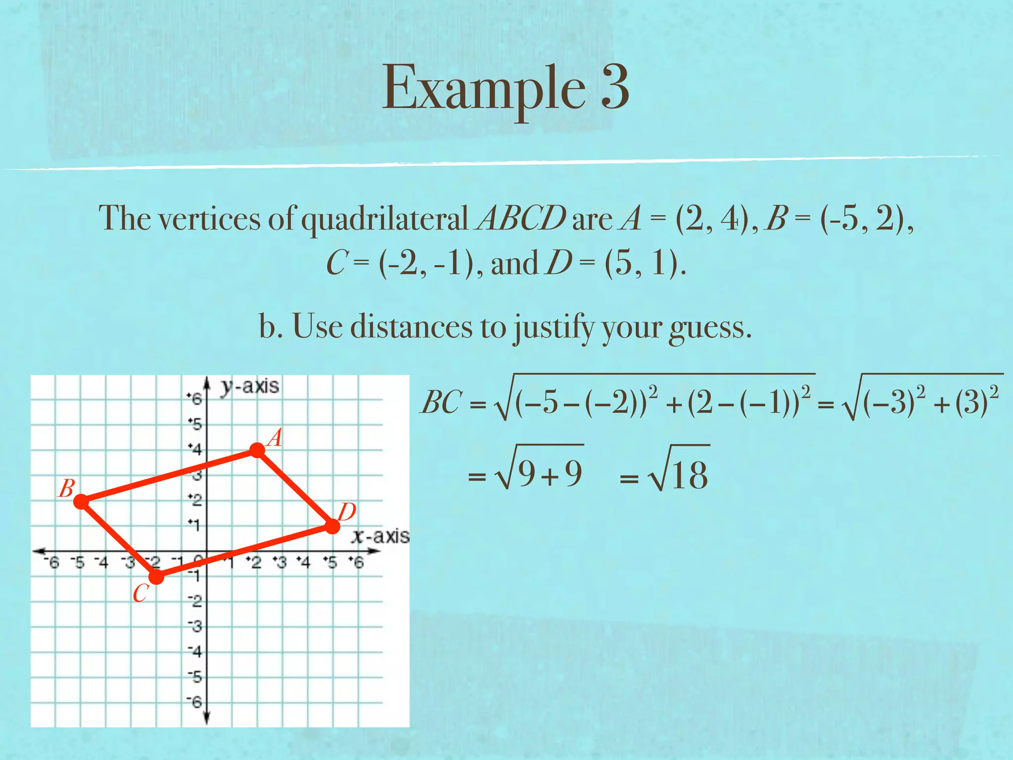 Example 3
    The vertices of quadrilateral ABCD are A = (2, 4), B = (-5, 2),
                     C = (-2, -1), and D = (5, 1).
                b. Use distances to justify your guess.
                                              2           2           2   2
                            BC = (−5−(−2)) +(2 −(−1)) = (−3) +(3)
                A
B                               = 9+ 9 = 18
                      D


      C
 