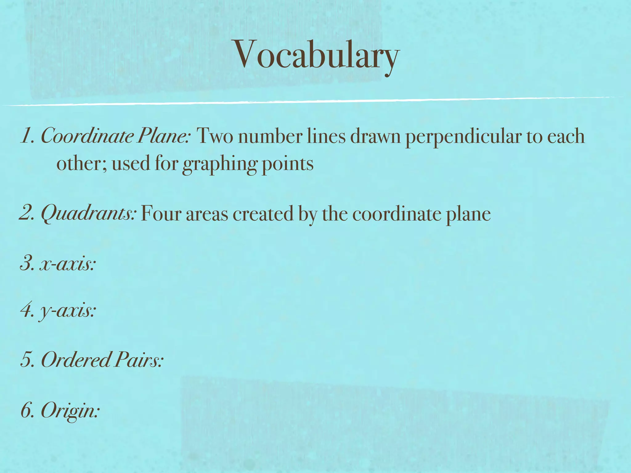 Vocabulary
1. Coordinate Plane: Two number lines drawn perpendicular to each
    other; used for graphing points

2. Quadrants: Four areas created by the coordinate plane

3. x-axis:

4. y-axis:

5. Ordered Pairs:

6. Origin:
 