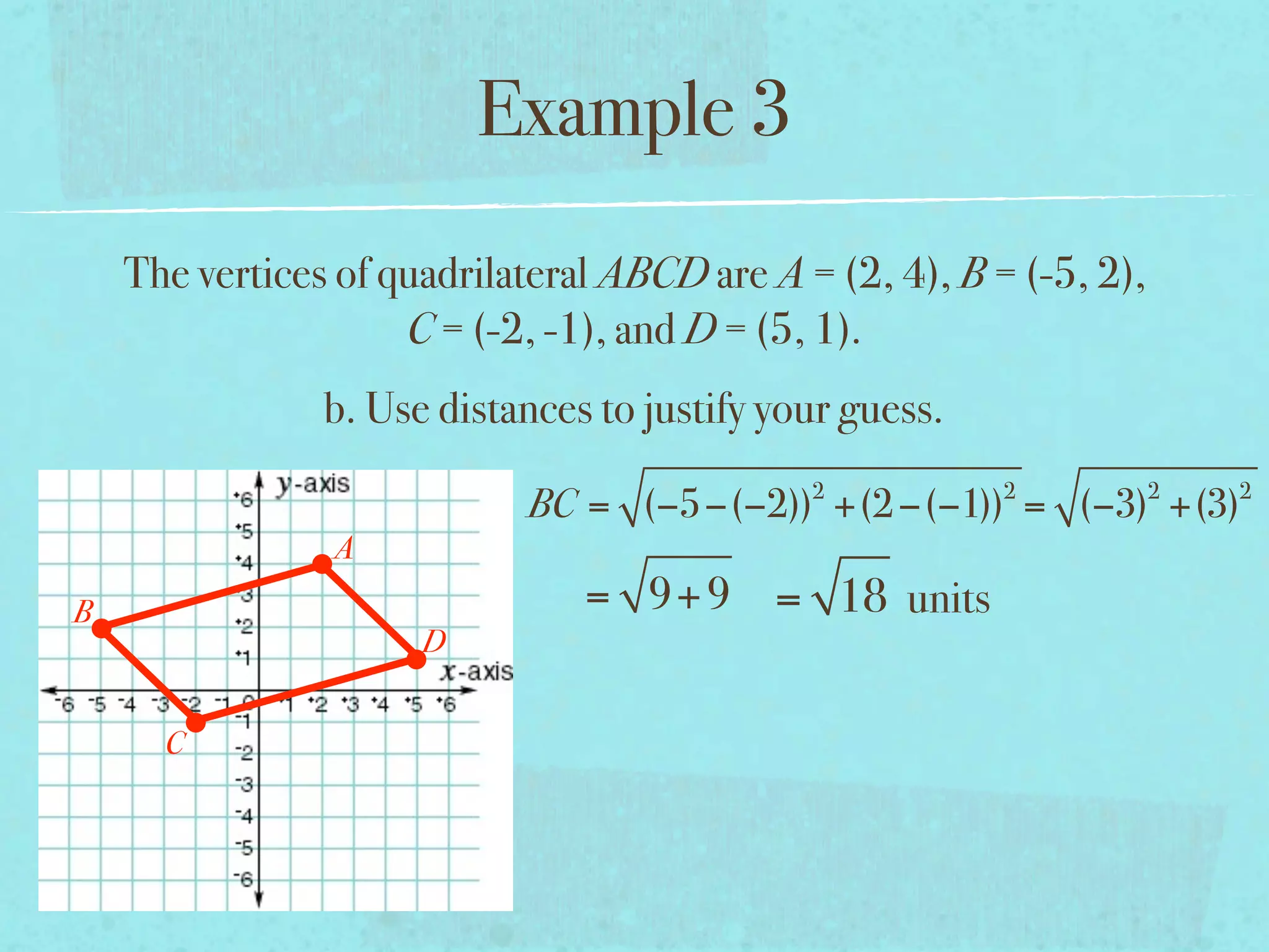 Example 3
    The vertices of quadrilateral ABCD are A = (2, 4), B = (-5, 2),
                     C = (-2, -1), and D = (5, 1).
                b. Use distances to justify your guess.
                                              2           2           2   2
                            BC = (−5−(−2)) +(2 −(−1)) = (−3) +(3)
                A
B                               = 9+ 9 = 18 units
                      D


      C
 