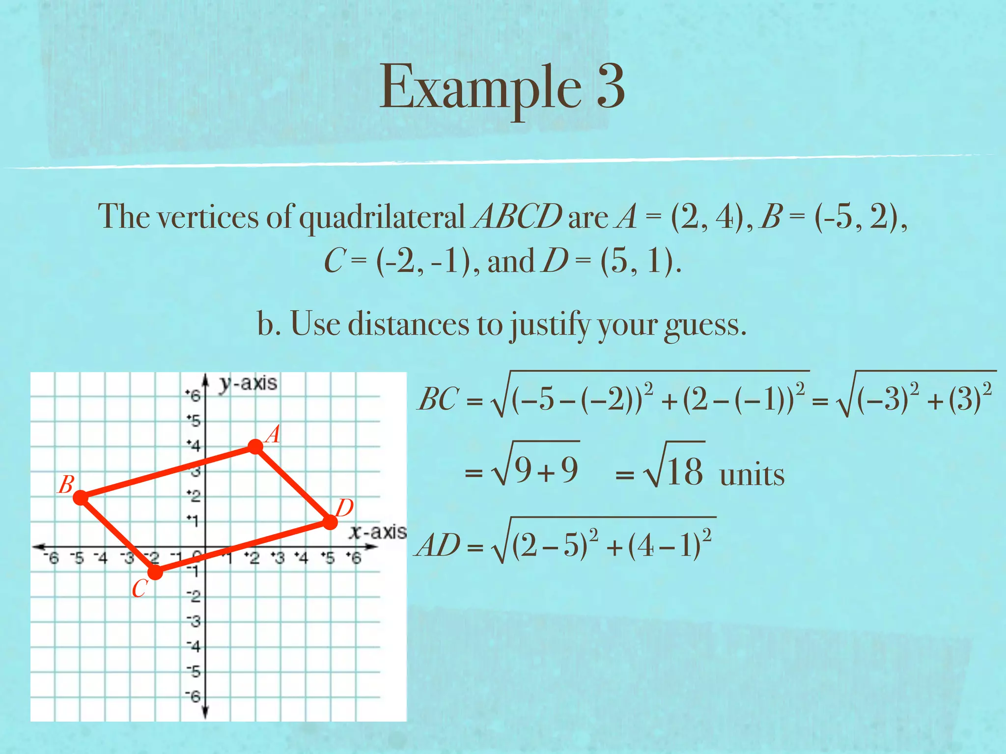 Example 3
    The vertices of quadrilateral ABCD are A = (2, 4), B = (-5, 2),
                     C = (-2, -1), and D = (5, 1).
                b. Use distances to justify your guess.
                                              2           2           2   2
                            BC = (−5−(−2)) +(2 −(−1)) = (−3) +(3)
                A
B                               = 9+ 9 = 18 units
                      D
                                          2        2
                            AD = (2 −5) +(4 −1)
      C
 