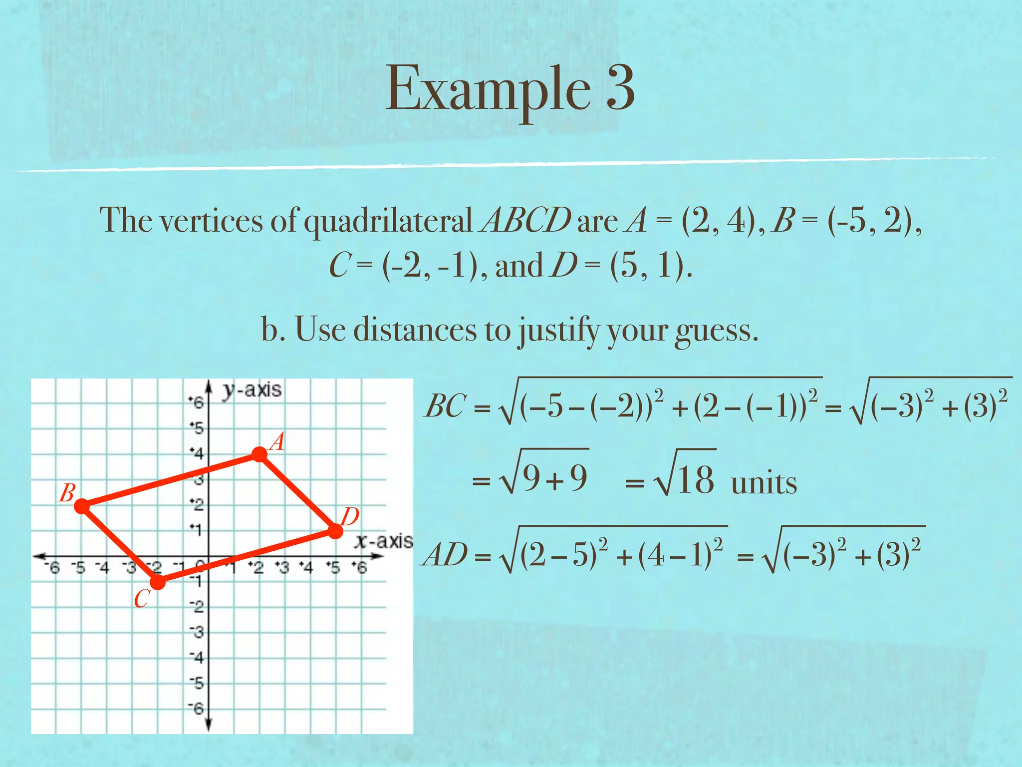 Example 3
    The vertices of quadrilateral ABCD are A = (2, 4), B = (-5, 2),
                     C = (-2, -1), and D = (5, 1).
                b. Use distances to justify your guess.
                                              2           2           2   2
                            BC = (−5−(−2)) +(2 −(−1)) = (−3) +(3)
                A
B                               = 9+ 9 = 18 units
                      D
                                          2        2          2   2
                            AD = (2 −5) +(4 −1) = (−3) +(3)
      C
 