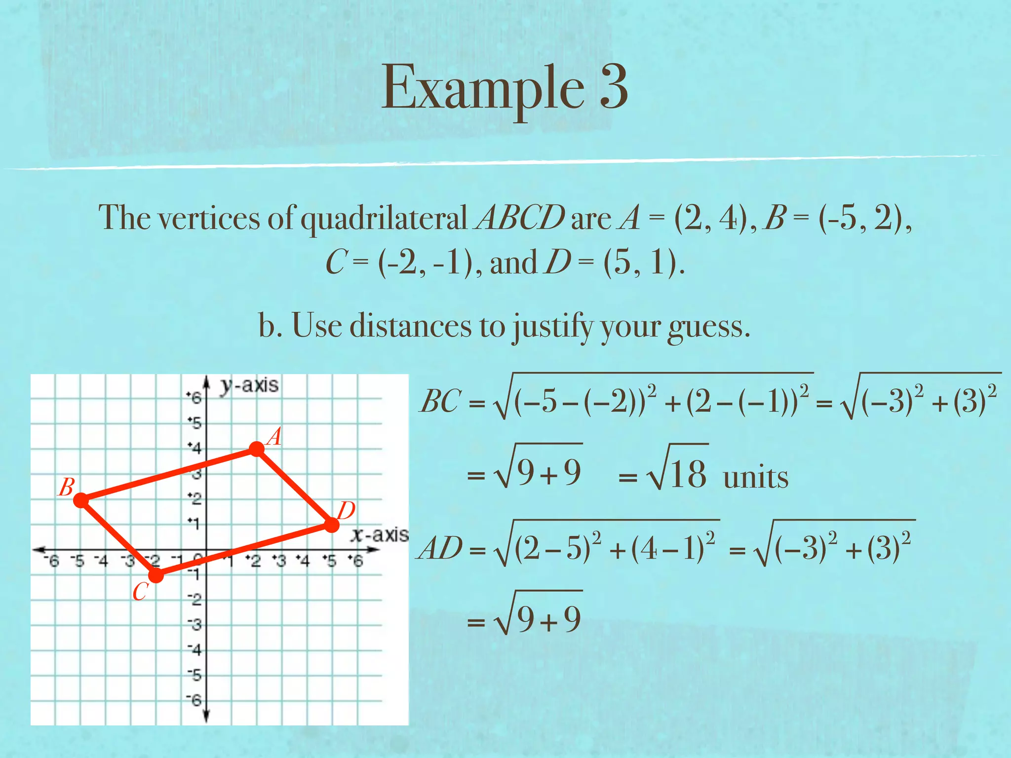 Example 3
    The vertices of quadrilateral ABCD are A = (2, 4), B = (-5, 2),
                     C = (-2, -1), and D = (5, 1).
                b. Use distances to justify your guess.
                                              2           2           2   2
                            BC = (−5−(−2)) +(2 −(−1)) = (−3) +(3)
                A
B                               = 9+ 9 = 18 units
                      D
                                          2        2          2   2
                            AD = (2 −5) +(4 −1) = (−3) +(3)
      C
                                = 9+ 9
 