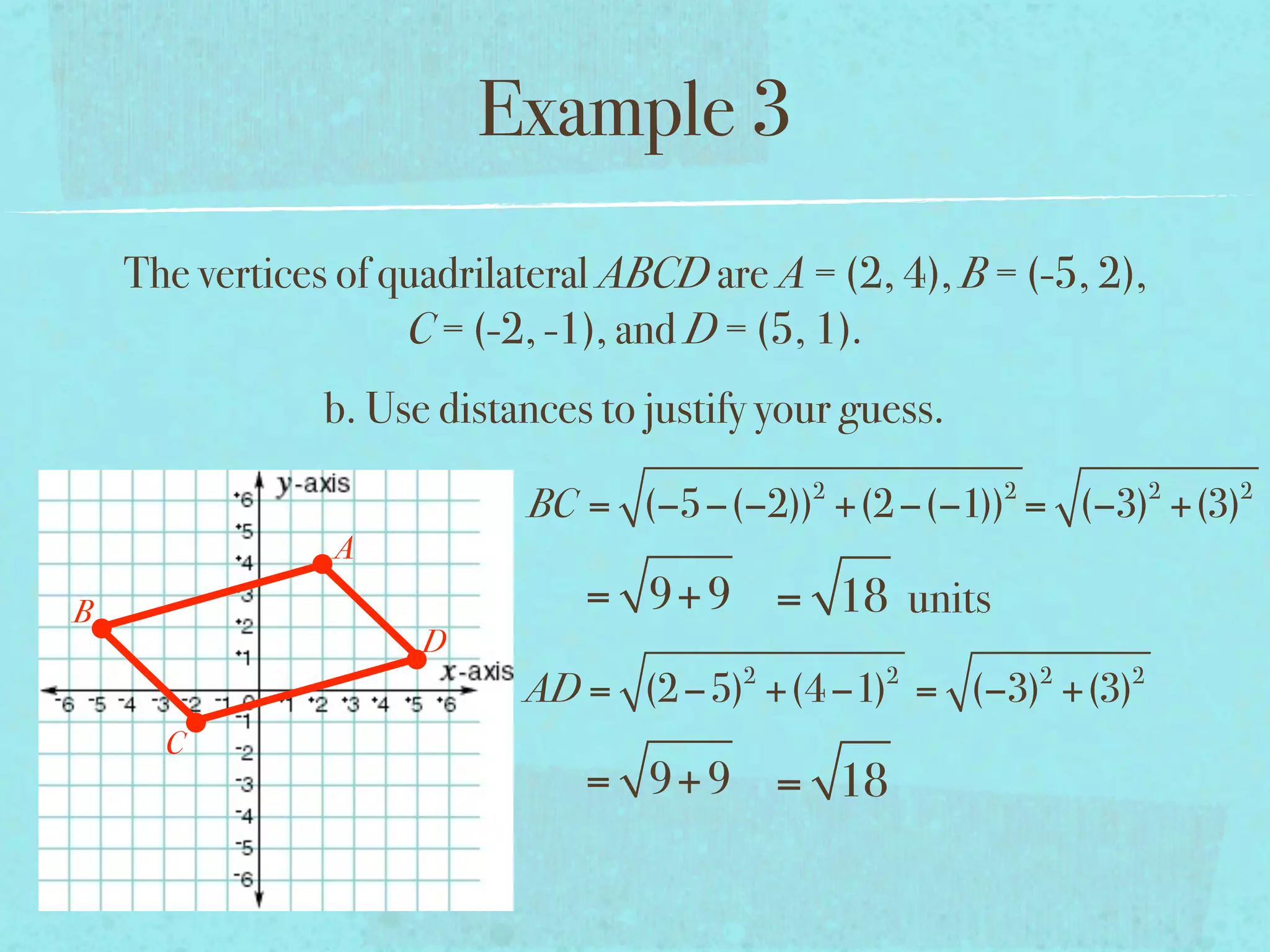 Example 3
    The vertices of quadrilateral ABCD are A = (2, 4), B = (-5, 2),
                     C = (-2, -1), and D = (5, 1).
                b. Use distances to justify your guess.
                                              2           2           2   2
                            BC = (−5−(−2)) +(2 −(−1)) = (−3) +(3)
                A
B                               = 9+ 9 = 18 units
                      D
                                          2        2          2   2
                            AD = (2 −5) +(4 −1) = (−3) +(3)
      C
                                = 9+ 9 = 18
 