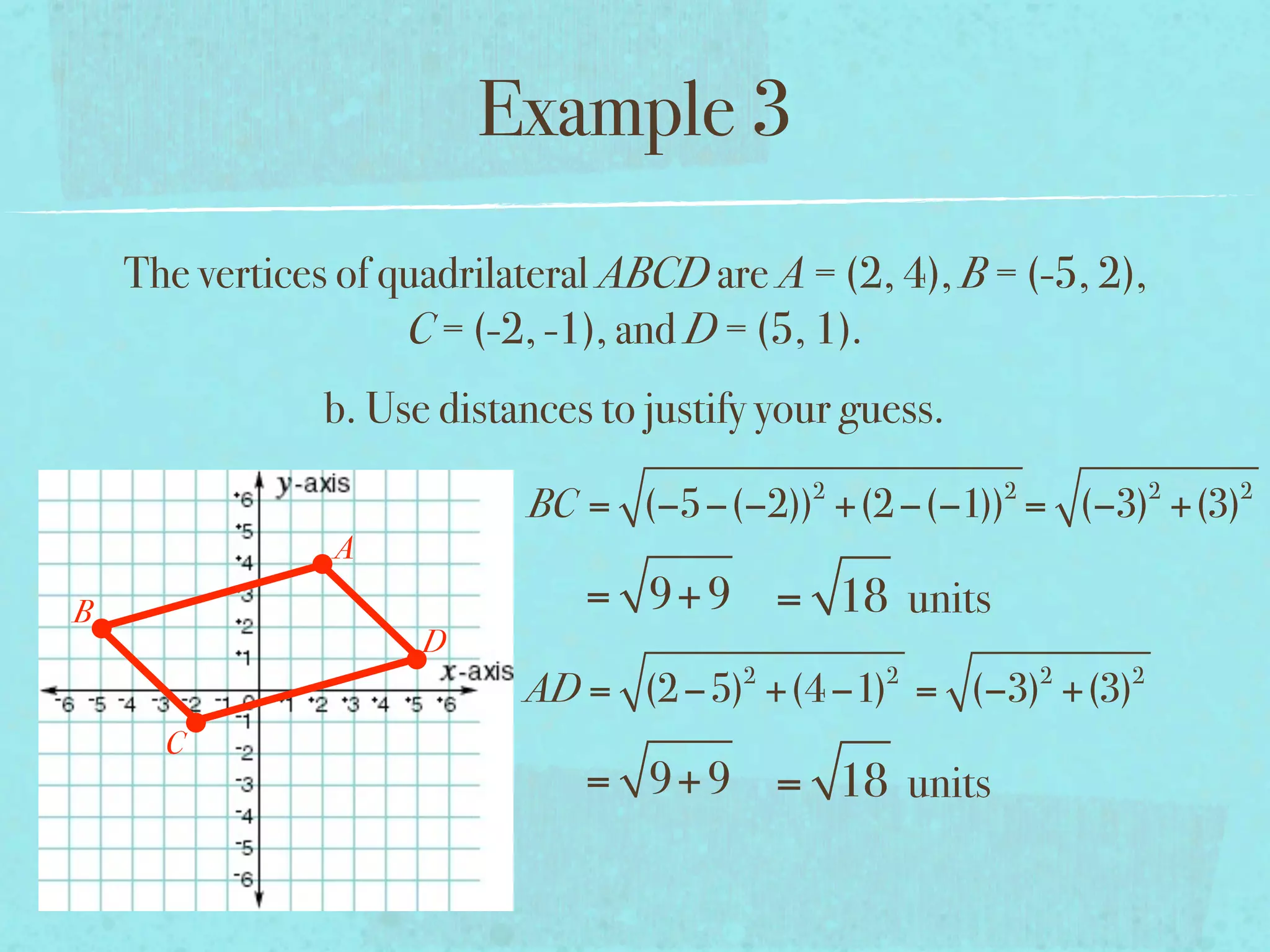 Example 3
    The vertices of quadrilateral ABCD are A = (2, 4), B = (-5, 2),
                     C = (-2, -1), and D = (5, 1).
                b. Use distances to justify your guess.
                                              2           2           2   2
                            BC = (−5−(−2)) +(2 −(−1)) = (−3) +(3)
                A
B                               = 9+ 9 = 18 units
                      D
                                          2        2          2   2
                            AD = (2 −5) +(4 −1) = (−3) +(3)
      C
                                = 9+ 9 = 18 units
 