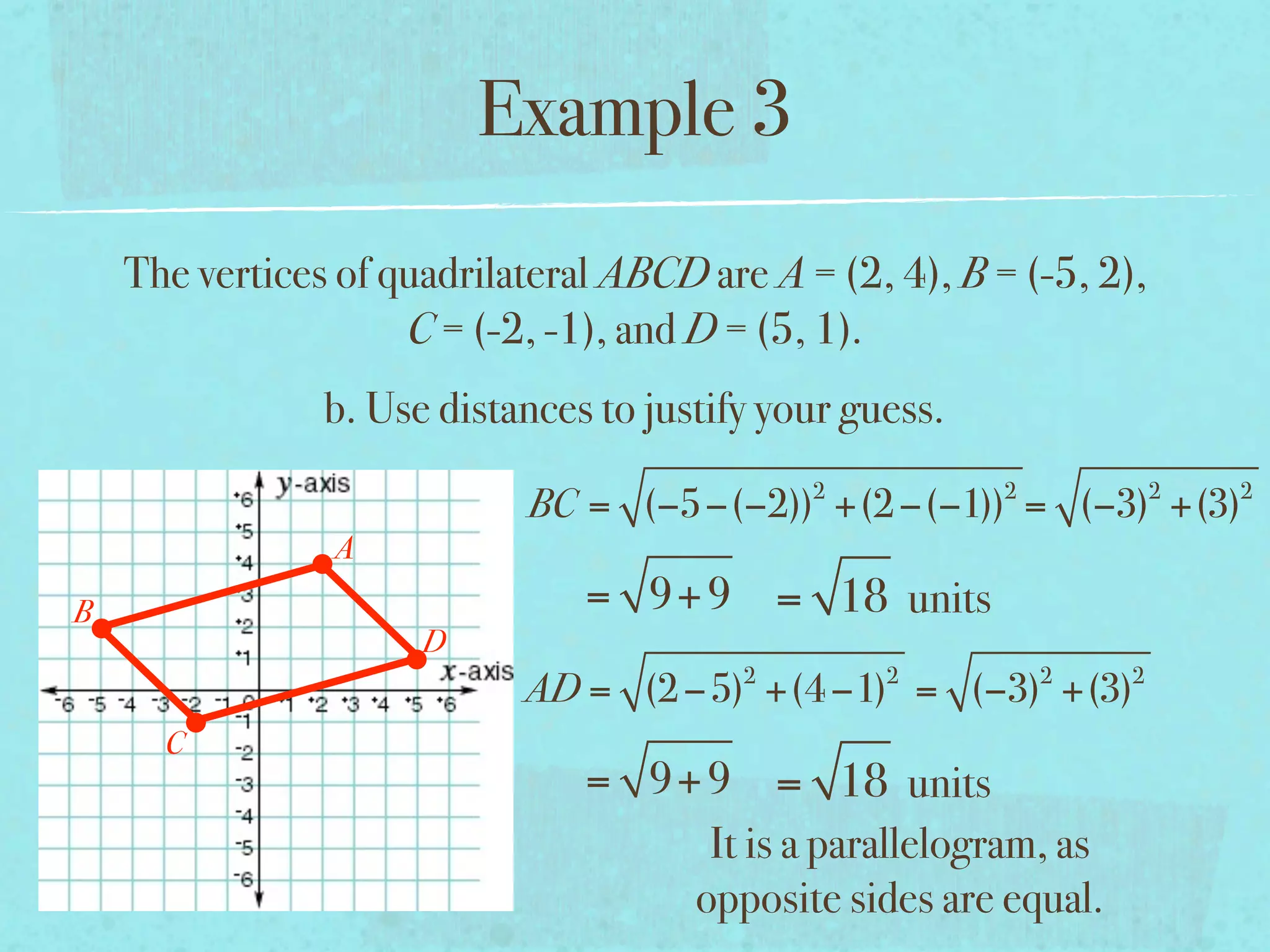 Example 3
    The vertices of quadrilateral ABCD are A = (2, 4), B = (-5, 2),
                     C = (-2, -1), and D = (5, 1).
                b. Use distances to justify your guess.
                                              2           2           2   2
                            BC = (−5−(−2)) +(2 −(−1)) = (−3) +(3)
                A
B                               = 9+ 9 = 18 units
                      D
                                          2        2          2   2
                            AD = (2 −5) +(4 −1) = (−3) +(3)
      C
                                = 9+ 9 = 18 units
                                     It is a parallelogram, as
                                    opposite sides are equal.
 