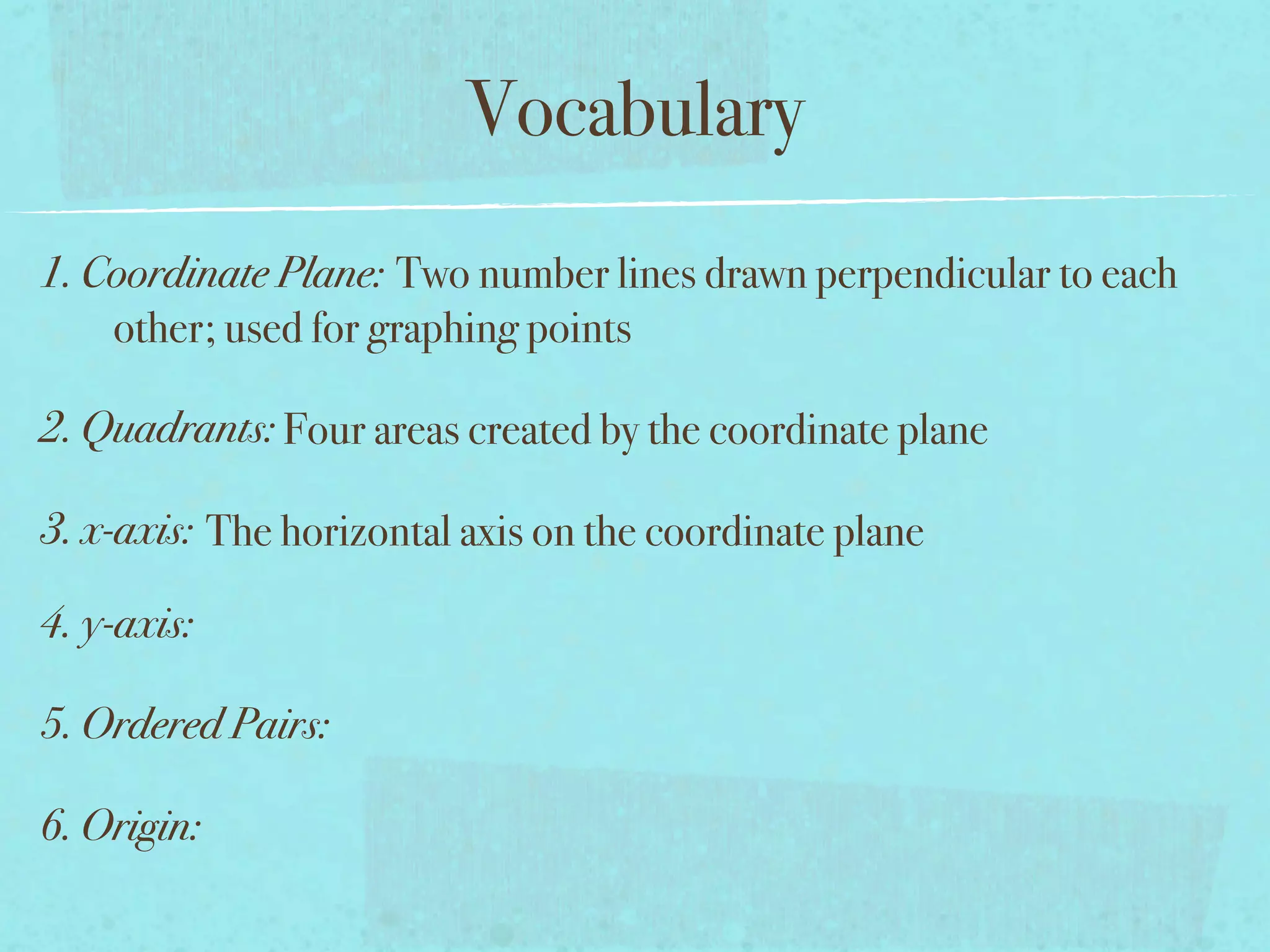 Vocabulary
1. Coordinate Plane: Two number lines drawn perpendicular to each
    other; used for graphing points

2. Quadrants: Four areas created by the coordinate plane

3. x-axis: The horizontal axis on the coordinate plane

4. y-axis:

5. Ordered Pairs:

6. Origin:
 