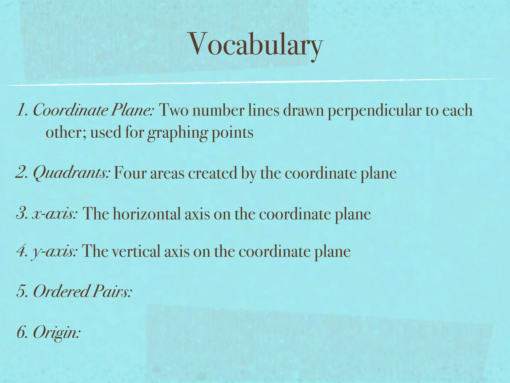 Vocabulary
1. Coordinate Plane: Two number lines drawn perpendicular to each
    other; used for graphing points

2. Quadrants: Four areas created by the coordinate plane

3. x-axis: The horizontal axis on the coordinate plane

4. y-axis: The vertical axis on the coordinate plane

5. Ordered Pairs:

6. Origin:
 