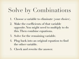 Solve by Combinations
1. Choose a variable to eliminate (your choice).
2. Make the coefﬁcients of that variable
   opposite. You might need to multiply to do
   this. Then combine equations.
3. Solve for the remaining variable.
4. Plug back into an original equation to ﬁnd
   the other variable.
5. Check and rewrite the answer.
 