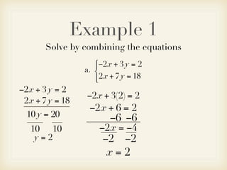 Example 1
       Solve by combining the equations
                    −2x + 3 y = 2
                    
                 a. 
                     2x + 7 y = 18
                    
−2x + 3 y = 2
                 −2x + 3(2) = 2
 2x + 7 y = 18
                  −2x + 6 = 2
  10 y = 20             −6 −6
   10 10             −2x = −4
    y=2               −2 −2
                       x=2
 