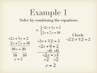 Example 1
       Solve by combining the equations
                    −2x + 3 y = 2
                    
                 a. 
                     2x + 7 y = 18
                                        Check:
−2x + 3 y = 2                         −2(2) + 3(2) = 2
                 −2x + 3(2) = 2
 2x + 7 y = 18
                  −2x + 6 = 2
  10 y = 20             −6 −6
   10 10             −2x = −4
    y=2               −2 −2
                       x=2
 