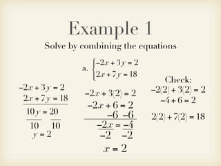Example 1
       Solve by combining the equations
                    −2x + 3 y = 2
                    
                 a. 
                     2x + 7 y = 18
                                        Check:
−2x + 3 y = 2                         −2(2) + 3(2) = 2
                 −2x + 3(2) = 2
 2x + 7 y = 18                          −4 + 6 = 2
                  −2x + 6 = 2
  10 y = 20             −6 −6         2(2) + 7(2) = 18
   10 10             −2x = −4
    y=2               −2 −2
                       x=2
 