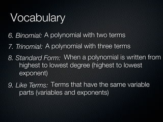 Vocabulary
6. Binomial: A polynomial with two terms
7. Trinomial: A polynomial with three terms
8. Standard Form: When a polynomial is written from
    highest to lowest degree (highest to lowest
    exponent)
9. Like Terms: Terms that have the same variable
    parts (variables and exponents)
 