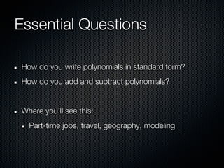 Essential Questions

 How do you write polynomials in standard form?
 How do you add and subtract polynomials?


 Where you’ll see this:
   Part-time jobs, travel, geography, modeling
 