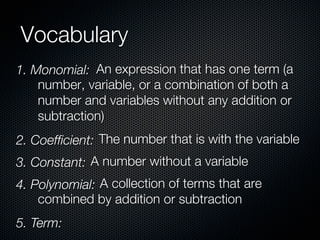 Vocabulary
1. Monomial: An expression that has one term (a
    number, variable, or a combination of both a
    number and variables without any addition or
    subtraction)
2. Coefﬁcient: The number that is with the variable
3. Constant: A number without a variable
4. Polynomial: A collection of terms that are
    combined by addition or subtraction
5. Term:
 