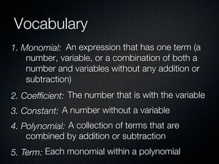 Vocabulary
1. Monomial: An expression that has one term (a
    number, variable, or a combination of both a
    number and variables without any addition or
    subtraction)
2. Coefﬁcient: The number that is with the variable
3. Constant: A number without a variable
4. Polynomial: A collection of terms that are
    combined by addition or subtraction
5. Term: Each monomial within a polynomial
 