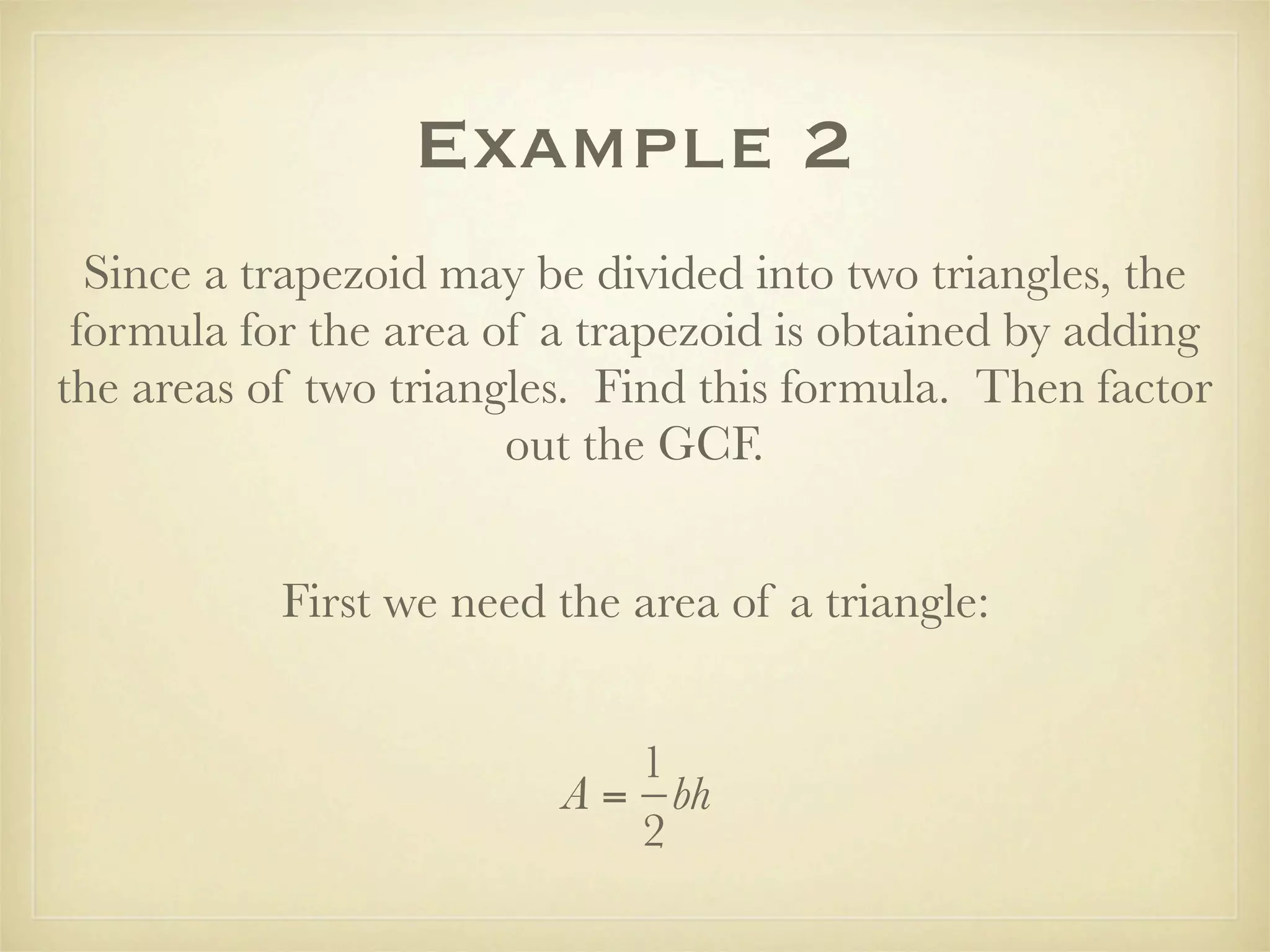 Example 2
  Since a trapezoid may be divided into two triangles, the
 formula for the area of a trapezoid is obtained by adding
the areas of two triangles. Find this formula. Then factor
                       out the GCF.


           First we need the area of a triangle:


                            1
                         A = bh
                            2
 