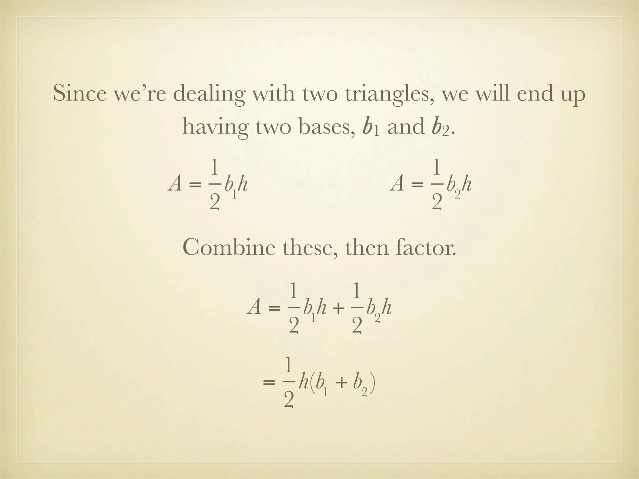 Since we’re dealing with two triangles, we will end up
             having two bases, b1 and b2.
              1                          1
           A = b1h                    A = b2h
              2                          2
             Combine these, then factor.
                        1     1
                     A = b1h + b2h
                        2     2
                       1
                      = h(b1 + b2 )
                       2
 