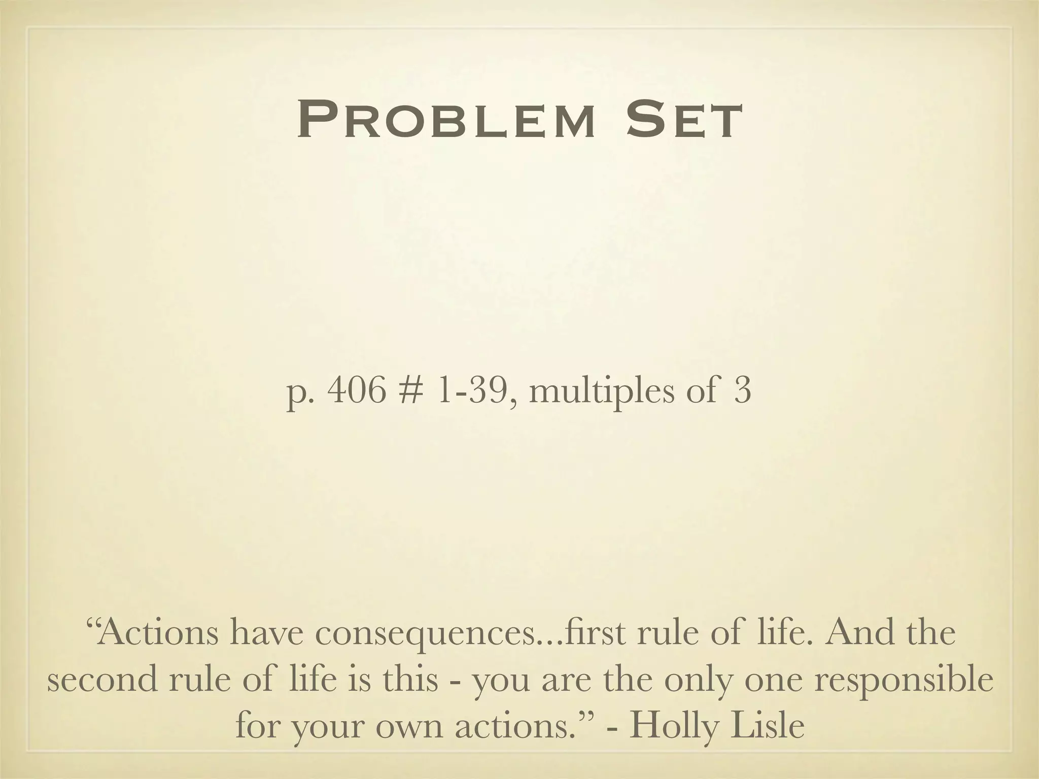 Problem Set


               p. 406 # 1-39, multiples of 3




  “Actions have consequences...ﬁrst rule of life. And the
second rule of life is this - you are the only one responsible
           for your own actions.” - Holly Lisle
 