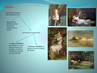 OFELIA
personaje secundario
pero importante por
desencadena
definitivamente
las fuerzas
trágicas tras su
muerte
personaje de oposiciones
·su amor verdadero
por Hamlet se opone
al de Gertrudis por
Claudio y al odio de
Claudio por Hamlet
rey y por Hamlet
·su locura verdadera se
opone a la locura fingida
de Hamlet
 