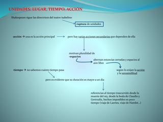 UNIDADES: LUGAR, TIEMPO, ACCIÓN
Shakespeare sigue las directrices del teatro isabelino
ruptura de unidades
·acción  una es la acción principal pero hay varias acciones secundarias que dependen de ella
motivan pluralidad de
·espacios
alternan estancias cerradas y espacios al
aire libre
según lo exijan la acción
y la verosimilitud
·tiempo  no sabemos cuánto tiempo pasa
pero es evidente que su duración es mayor a un día
referencias al tiempo trascurrido desde la
muerte del rey, desde la boda de Claudio y
Gertrudis, hechos imposibles en poco
tiempo (viaje de Laertes, viaje de Hamlet…)
 