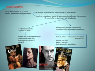 ORIGINALIDAD
·no en el tratamiento de los temas
·sí en el tratamiento de los personajes
·se aleja del hecho histórico para centrarse en los personajes
·convierte a los clásicos “tipos” de la dramaturgia tradicional (recordemos
la commedia) en personajes individualizados
los más importantes se convierten en
prototipos universales de ciertas pasiones :
·Romeo, Julieta = amor juvenil por encima
de prejuicios
·Hamlet = la duda
·Otelo = los celos
·Lady Macbeth = la ambición
se lo ha definido como
“forjador de almas”
no pone ante el espectador meros
caracteres teatrales, sino
personas vivas a las que él
manipula
 