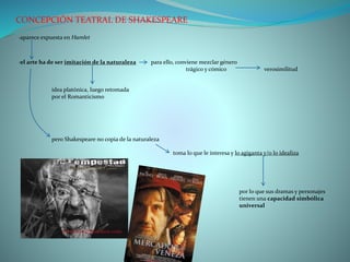 CONCEPCIÓN TEATRAL DE SHAKESPEARE
·aparece expuesta en Hamlet
·el arte ha de ser imitación de la naturaleza para ello, conviene mezclar género
trágico y cómico verosimilitud
idea platónica, luego retomada
por el Romanticismo
pero Shakespeare no copia de la naturaleza
toma lo que le interesa y lo agiganta y/o lo idealiza
por lo que sus dramas y personajes
tienen una capacidad simbólica
universal
 